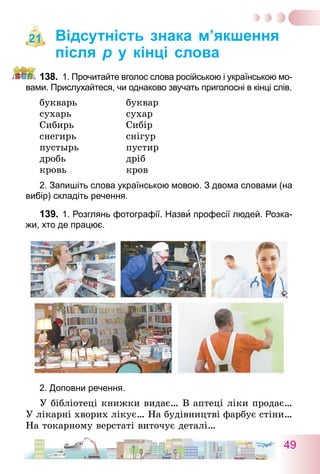 49
Відсутність знака м’якшення
після р у кінці слова
138.	 1. Прочитайте вголос слова російською і українською мо-
вами. Прислухайтеся, чи однаково звучать приголосні в кінці слів.
букварь	 буквар
сухарь	 сухар
Сибирь	 Сибір
снегирь	 снігур
пустырь	 пустир
дробь	 дріб
кровь	 кров
2. Запишіть слова українською мовою. З двома словами (на
вибір) складіть речення.
139.	1. Розглянь фотографії. Назви професії людей. Розка-
жи, хто де працює.
2. Доповни речення.
У бібліотеці книжки видає… В аптеці ліки продає…
У лікарні хворих лікує… На будівництві фарбує стіни…
На токарному верстаті виточує деталі…
21
 