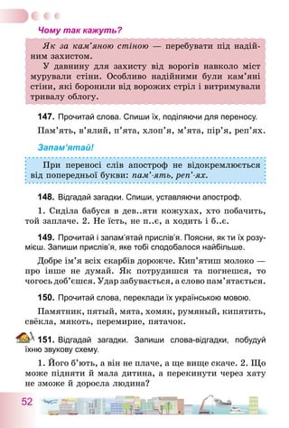 52
Чому так кажуть?
Як за кам’яною стіною — перебувати під надій-
ним захистом.
У давнину для захисту від ворогів навколо міст
мурували стіни. Особливо надійними були кам’яні
стіни, які боронили від ворожих стріл і витримували
тривалу облогу.
147.	Прочитай слова. Спиши їх, поділяючи для переносу.
Пам’ять, в’ялий, п’ята, хлоп’я, м’ята, пір’я, реп’ях.
Запам’ятай!
При переносі слів апостроф не відокремлюється
від попередньої букви: пам’-ять, реп’-ях.
148.	Відгадай загадки. Спиши, уставляючи апостроф.
1. Сиділа бабуся в дев..яти кожухах, хто побачить,
той заплаче. 2. Не їсть, не п..є, а ходить і б..є.
149.	Прочитай і запам’ятай прислів’я. Поясни, як ти їх розу-
мієш. Запиши прислів’я, яке тобі сподобалося найбільше.
Добре ім’я всіх скарбів дорожче. Кип’ятиш молоко —
про інше не думай. Як потрудишся та погнешся, то
чогось доб’єшся. Удар забувається, а слово пам’ятається.
150.	Прочитай слова, переклади їх українською мовою.
Памятник, пятый, мята, хомяк, румяный, кипятить,
свёкла, мякоть, перемирие, пятачок.
151.	Відгадай загадки. Запиши слова-відгадки, побудуй
їхню звукову схему.
1. Його б’ють, а він не плаче, а ще вище скаче. 2. Що
може підняти й мала дитина, а перекинути через хату
не зможе й доросла людина?
 