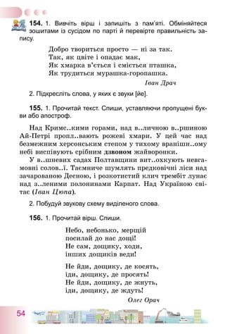 54
154.	1. Вивчіть вірш і запишіть з пам’яті. Обміняйтеся
­зошитами із сусідом по парті й перевірте правильність за-
пису.
Добро твориться просто — ні за так.
Так, як цвіте і опадає мак,
Як хмарка в’ється і сміється пташка,
Як трудиться мурашка-горопашка.
Іван Драч
2. Підкресліть слова, у яких є звуки [йе].
155.	1. Прочитай текст. Спиши, уставляючи пропущені бук-
ви або апостроф.
Над Кримс..кими горами, над в..личною в..ршиною
Ай-Петрі пропл..вають рожеві хмари. У цей час над
безмежним херсонським степом у тихому вранішн..ому
небі виспівують срібним дзвоном жайворонки.
У в..шневих садах Полтавщини вит..охкують невга-
мовні солов..ї. Таємниче шумлять предковічні ліси над
зачарованою Десною, і розкотистий клич трембіт лунає
над з..леними полонинами Карпат. Над Україною сві-
тає (Іван Цюпа).
2. Побудуй звукову схему виділеного слова.
156.	1. Прочитай вірш. Спиши.
Небо, небонько, мерщій
посилай до нас дощі!
Не сам, дощику, ходи,
інших дощиків веди!
Не йди, дощику, де косять,
іди, дощику, де просять!
Не йди, дощику, де жнуть,
іди, дощику, де ждуть!
Олег Орач
 
