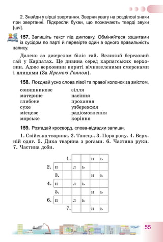 55
2. Знайди у вірші звертання. Зверни увагу на розділові знаки
при звертанні. Підкресли букви, що позначають тверді звуки
[шч].
157.	Запишіть текст під диктовку. Обміняйтеся зошитами
із сусідом по парті й перевірте один в одного правильність
запису.
Далеко за джерелом біліє гай. Великий березовий
гай у Карпатах. Це дивина серед карпатських верхо-
вин. Адже верховини вкриті вічнозеленими смереками
і ялицями (За Яремою Гояном).
158.	Поєднай усно слова лівої та правої колонок за змістом.
соняшникове	 зілля
материне	 насіння
глибоке	 прохання
сухе	 узбережжя
місцеве	 радіомовлення
морське	 коріння
159.	Розгадай кросворд, слова-відгадки запиши.
1. Свійська тварина. 2. Танець. 3. Пора року. 4. Верх-
ній одяг. 5. Дика тварина з рогами. 6. Частина руки.
7. Частина доби.
1. н ь
п л ь
3. н ь
п л ь
5. н ь
п л ь
7. н ь
6.
4.
2.
 