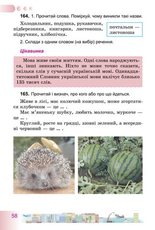 58
164.	1. Прочитай слова. Поміркуй, чому виникли такі назви.
Холодильник, подушка, рукавички,
підберезники, книгарня, листоноша,
підручник, хлібопічка.
2. Склади з одним словом (на вибір) речення.
Цікавинка
Мова живе своїм життям. Одні слова народжують-
ся, інші зникають. Ніхто не може точно сказати,
скільки слів у сучасній українській мові. Одинадця-
титомний Словник української мови налічує близько
135 тисяч слів.
165.	Прочитай і визнач, про кого або про що йдеться.
Живе в лісі, має колючий кожушок, може згортати-
ся клубочком — це … .
Має м’якеньку шубку, любить молочко, муркоче —
це … .
Круглий, росте на грядці, ззовні зелений, а всереди-
ні червоний — це … .
почтальон —
листоноша
 