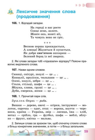59
Лексичне значення слова
(продовження)
166.	1. Відгадай загадки.
На городі в нас росте
Сонце ясне, золоте.
Жовте око, жовті вії,
Та чомусь воно не гріє.
* * *
Весною перша прокидається,
А злюща! Жалиться й кусається.
Як добре кип’ятком ошпариш —
Зелений борщ із неї звариш.
2. Які слова загадки тобі «підказали» відгадку? Поясни пра-
вопис виділеного слова.
167.	Назви одним словом.
Синиці, снігурі, зозулі — це … .
Конвалії, проліски, тюльпани — це … .
Олені, козулі, зебри — це … .
Столи, стільці, шафи — це … .
Яблука, сливи, груші — це … .
Дуби, смереки, ясени — це … .
168.	1. Прочитай пари слів.
З р а з о к. Окунь — риба.
Вишня — дерево, овочі — огірки, інструмент — мо-
лоток, сорочка — одяг, птах — ворона, взуття — чере-
вики, країна — Україна, звір — лисиця, їжа — хліб,
метал — срібло, гра — футбол, шафа — меблі, яблу-
ко — фрукт, квітка — мальва.
2. Запиши слова за зразком так, щоб спочатку стояло слово
з більш конкретним значенням, а потім — з більш загальним.
25
 
