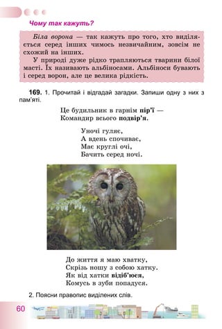 60
Чому так кажуть?
Біла ворона — так кажуть про того, хто виділя-
ється серед інших чимось незвичайним, зовсім не
схожий на інших.
У природі дуже рідко трапляються тварини білої
масті. Їх називають альбіносами. Альбіноси бувають
і серед ворон, але це велика рідкість.
169.	1. Прочитай і відгадай загадки. Запиши одну з них з
пам’яті.
Це будильник в гарнім пір’ї —
Командир всього подвір’я.
Уночі гуляє,
А вдень спочиває,
Має круглі очі,
Бачить серед ночі.
До життя я маю хватку,
Скрізь ношу з собою хатку.
Як від хатки відіб’юся,
Комусь в зуби попадуся.
2. Поясни правопис виділених слів.
 