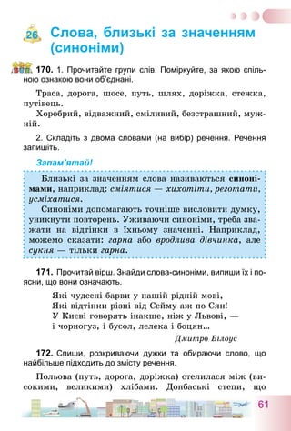 61
Слова, близькі за значенням
(синоніми)
170.	1. Прочитайте групи слів. Поміркуйте, за якою спіль-
ною ознакою вони об’єднані.
Траса, дорога, шосе, путь, шлях, доріжка, стежка,
путівець.
Хоробрий, відважний, сміливий, безстрашний, муж-
ній.
2. Складіть з двома словами (на вибір) речення. Речення
запишіть.
Запам’ятай!
Близькі за значенням слова називаються синоні-
мами, наприклад: сміятися — хихотіти, реготати,
усміхатися.
Синоніми допомагають точніше висловити думку,
уникнути повторень. Уживаючи синоніми, треба зва-
жати на відтінки в їхньому значенні. Наприклад,
можемо сказати: гарна або вродлива дівчинка, але
сукня — тільки гарна.
171.	Прочитай вірш. Знайди слова-синоніми, випиши їх і по-
ясни, що вони означають.
Які чудесні барви у нашій рідній мові,
Які відтінки різні від Сейму аж по Сян!
У Києві говорять інакше, ніж у Львові, —
і чорногуз, і бусол, лелека і боцян…
Дмитро Білоус
172.	Спиши, розкриваючи дужки та обираючи слово, що
найбільше підходить до змісту речення.
Польова (путь, дорога, доріжка) стелилася між (ви-
сокими, великими) хлібами. Донбаські степи, що
26
 