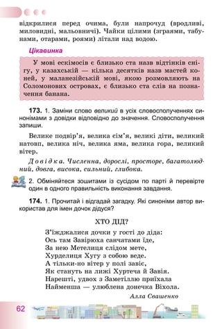 62
­відкрилися перед очима, були напрочуд (вродливі,
­миловидні, мальовничі). Чайки цілими (зграями, табу-
нами, отарами, роями) літали над водою.
Цікавинка
У мові ескімосів є близько ста назв відтінків сні-
гу, у казахській — кілька десятків назв мастей ко-
ней, у маланезійській мові, якою розмовляють на
Соломонових островах, є близько ста слів на позна-
чення банана.
173.	1. Заміни слово великий в усіх словосполученнях си­
нонімами з довідки відповідно до значення. Словосполучення
запиши.
Велике подвір’я, велика сім’я, великі діти, великий
натовп, велика ніч, велика яма, велика гора, великий
вітер.
Д о в і д к а. Численна, дорослі, просторе, багатолюд-
ний, довга, висока, сильний, глибока.
2. Обміняйтеся зошитами із сусідом по парті й перевірте
один в одного правильність виконання завдання.
174.	1. Прочитай і відгадай загадку. Які синоніми автор ви-
користав для імен дочок дідуся?
Хто дід?
З’їжджалися дочки у гості до діда:
Ось там Завірюха санчатами їде,
За нею Метелиця слідом мете,
Хурделиця Хугу з собою веде.
А тільки-но вітер у полі завіє,
Як стануть на лижі Хуртеча й Завія.
Нарешті, удвох з Заметіллю приїхала
Найменша — улюблена донечка Віхола.
Алла Свашенко
 