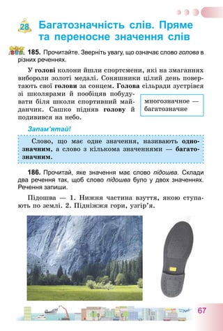 67
Багатозначність слів. Пряме
та переносне значення слів
185.	Прочитайте. Зверніть увагу, що означає слово голова в
різних реченнях.
У голові колони йшли спортсмени, які на змаганнях
вибороли золоті медалі. Соняшники цілий день повер-
тають свої голови за сонцем. Голова сільради зустрівся
зі школярами й пообіцяв побуду­
вати біля школи спортивний май-
данчик. Сашко підняв голову й
подивився на небо.
Запам’ятай!
Слово, що має одне значення, називають одно-
значним, а слово з кількома значеннями — багато-
значним.
186.	Прочитай, яке значення має слово підошва. Склади
два речення так, щоб слово підошва було у двох значеннях.
Речення запиши.
Підошва — 1. Нижня частина взуття, якою ступа-
ють по землі. 2. Підніжжя гори, узгір’я.
28
многозначное —
багатозначне
 