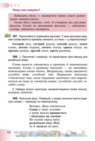 68
Чому так кажуть?
Забивати баки — відвертати чиюсь увагу розмо-
вами; заморочувати.
Слово баки означає «очі» й утворене від дієслова
бачити. Схожі за значенням вислови — забивати
голову, забивати памороки.
187.	 Прочитайте й порівняйте вислови. У яких висловах виді-
лені слова вжито в прямому значенні, а в яких — у переносному?
Гострий ніж, гострий розум; теплий ранок, тепле
слово, летять години, летять птахи, крила птаха, на
крилах думки, крутий схил, крута розмова.
188.	1. Прочитай і поміркуй, чи характерне таке явище для
російської мови.
Слова можуть уживатися в прямому й переносному
значенні. Слова в прямому значенні — це звичайна,
повсякденна назва чогось. Наприклад, назва предмета:
холодна вода, солодкий чай. Переносне значення
з’являється тоді, коли справжнє значення слів перено-
ситься на інші за схожістю ознак: холодний погляд, со-
лодкі слова.
2. Наведи власні приклади, використовуючи слова легкий,
гострий, сонячний.
189.	Прочитай вірш. Поміркуй, у якому значенні вжито виді-
лені слова — прямому чи переносному.
Вечоріє. День кінчається.
Сонце в тиші луговин
з нами весело прощається
і відходить на спочин.
На галяві серед квіту
розплітало косу Літо
та й заснуло на росі.
 