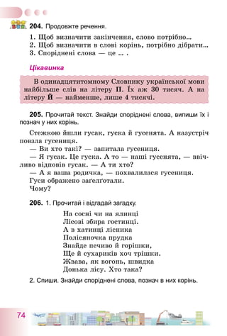 74
204.	Продовжте речення.
1. Щоб визначити закінчення, слово потрібно…
2. Щоб визначити в слові корінь, потрібно дібрати…
3. Споріднені слова — це … .
Цікавинка
В одинадцятитомному Словнику української мови
найбільше слів на літеру П. Їх аж 30 тисяч. А на
літеру Й — найменше, лише 4 тисячі.
205.	Прочитай текст. Знайди споріднені слова, випиши їх і
познач у них корінь.
Стежкою йшли гусак, гуска й гусенята. А назустріч
повзла гусениця.
— Ви хто такі? ­— запитала гусениця.
— Я гусак. Це гуска. А то — наші гусенята, — ввіч-
ливо відповів гусак. — А ти хто?
— А я ваша родичка, — похвалилася гусениця.
Гуси ображено заґелґотали.
Чому?
206.	1. Прочитай і відгадай загадку.
На сосні чи на ялинці
Лісові збира гостинці.
А в хатинці лісника
Полісяночка прудка
Знайде печиво й горішки,
Ще й сухариків хоч трішки.
Жвава, як вогонь, швидка
Донька лісу. хто така?
2. Спиши. Знайди споріднені слова, познач в них корінь.
 