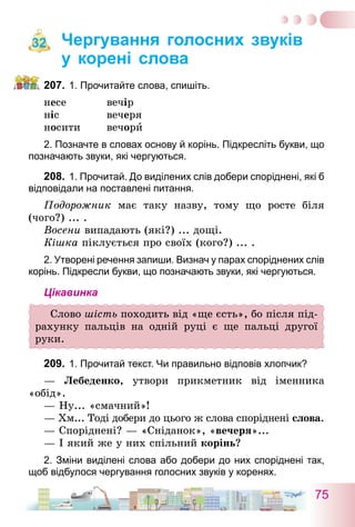 75
Чергування голосних звуків
у корені слова
207.	1. Прочитайте слова, спишіть.
несе	 вечір
ніс 	 вечеря
носити	 вечори
2. Позначте в словах основу й корінь. Підкресліть букви, що
позначають звуки, які чергуються.
208.	1. Прочитай. До виділених слів добери споріднені, які б
відповідали на поставлені питання.
Подорожник має таку назву, тому що росте біля
(чого?) ... .
Восени випадають (які?) ... дощі.
Кішка піклується про своїх (кого?) ... .
2. Утворені речення запиши. Визнач у парах споріднених слів
корінь. Підкресли букви, що позначають звуки, які чергуються.
Цікавинка
Слово шість походить від «ще єсть», бо після під-
рахунку пальців на одній руці є ще пальці другої
руки.
209.	1. Прочитай текст. Чи правильно відповів хлопчик?
— Лебеденко, утвори прикметник від іменника
«обід».
— Ну... «смачний»!
— Хм... Тоді добери до цього ж слова споріднені слова.
— Споріднені? — «Сніданок», «вечеря»...
— І який же у них спільний корінь?
2. Зміни виділені слова або добери до них споріднені так,
щоб відбулося чергування голосних звуків у коренях.
32
 