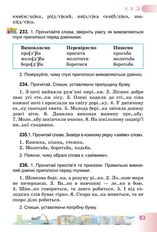 83
кни(ж/ш)ка, рі(д/т)кий, ни(з/с)ка ски(б/п)ка, зна­
хі(д/т)ка.
233.	1. Прочитайте слова, зверніть увагу, як вимовляються
глухі приголосні перед дзвінкими.
Вимовляємо	 Перевіряємо	 Пишемо
про[з′]ба	 просити	 просьба
моло[д′]ба	 молотити	 молотьба
боро[д′]ба	 боротися	 боротьба
2. Поміркуйте, чому глухі приголосні вимовляються дзвінко.
234.	Прочитай. Спиши, уставляючи пропущену букву.
1. З печі вийняли рум’яні пирі..ки. 2. Лісник добре
знає усі сте..ки лісу. 3. Олені ходили до сті..ка сіна
кожної ночі і проклали на снігу дорі..ку. 4. У дитячому
са..ку сьогодні свято. 5. Молода бері..ка звісила донизу
довгі віти. 6.  Данилко виконав мамину про..ьбу.
7. Моло..ьбу закінчили вчасно. 8. На шкільному подвір’ї
ни..ькі сходинки.
235.	1. Прочитай слова. Знайди в кожному рядку «зайве» слово.
1. Книжка, кішка, стежка.
2. Молотьба, боротьба, ходьба.
2. Поясни, чому обрані слова є «зайвими».
236.	1. Прочитай прислів’я та приказки. Правильно вимов-
ляй дзвінкі приголосні перед глухими.
1. Шовкова борі..ка, а розуму рі..ко. 2. Ло..кою моря
не вичерпаєш. 3. Ва..ко в навчанні — ле..ко в бою.
4. Шви..ко говориться, та довго робиться. 5. І від со-
лодких слів буває гірко. 6. Скоро ка..ка мовиться, та не
скоро діло робиться.
2. Спиши, уставляючи потрібну букву.
 