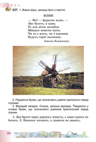 84
237.	1. Вивчи вірш, запиши його з пам’яті.
Млин
— Фу! — фуркоче млин. —
Вас багато, я один.
Та для діток залюбки
Швидко намелю муки.
Чи то з жита, чи з пшениці
Будуть гарні паляниці.
Іванна Блажкевич
2. Підкресли букви, що позначають дзвінкі приголосні перед
глухими.
3. Відгадай загадки. Спиши, запиши відгадки. Підкресли у
словах букви, що позначають дзвінкий приголосний перед
­глухим.
1. Два брати через доріжку живуть, а один одного не
бачать. 2. Книжки читають, а грамоти не знають.
 