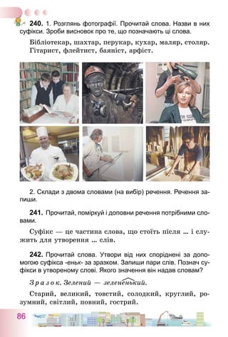 86
240.	1. Розглянь фотографії. Прочитай слова. Назви в них
суфікси. Зроби висновок про те, що позначають ці слова.
Бібліотекар, шахтар, перукар, кухар, маляр, столяр.
Гітарист, флейтист, баяніст, арфіст.
2. Склади з двома словами (на вибір) речення. Речення за-
пиши.
241.	Прочитай, поміркуй і доповни речення потрібними сло-
вами.
Суфікс — це частина слова, що стоїть після … і слу-
жить для утворення … слів.
242.	Прочитай слова. Утвори від них споріднені за допо­
могою суфікса -еньк- за зразком. Запиши пари слів. Познач су-
фікси в утвореному слові. Якого значення він надав словам?
З р а з о к. Зелений — зелененький.
Старий, великий, товстий, солодкий, круглий, ро-
зумний, світлий, повний, гострий.
 