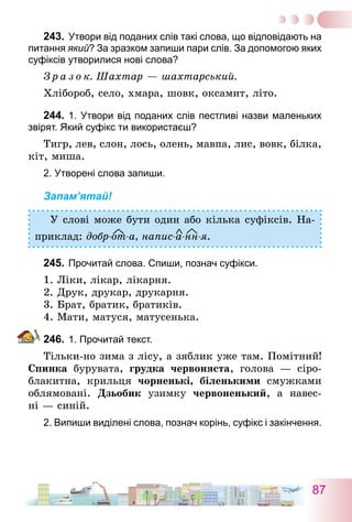 87
243.	Утвори від поданих слів такі слова, що відповідають на
питання який? За зразком запиши пари слів. За допомогою яких
суфіксів утворилися нові слова?
З р а з о к. Шахтар — шахтарський.
Хлібороб, село, хмара, шовк, оксамит, літо.
244.	1. Утвори від поданих слів пестливі назви маленьких
звірят. Який суфікс ти використаєш?
Тигр, лев, слон, лось, олень, мавпа, лис, вовк, білка,
кіт, миша.
2. Утворені слова запиши.
Запам’ятай!
У слові може бути один або кілька суфіксів. На-
приклад: добр-от-а, напис-а-нн-я.
245.	Прочитай слова. Спиши, познач суфікси.
1. Ліки, лікар, лікарня.
2. Друк, друкар, друкарня.
3. Брат, братик, братиків.
4. Мати, матуся, матусенька.
246.	1. Прочитай текст.
Тільки-но зима з лісу, а зяблик уже там. Помітний!
Спинка бурувата, грудка червоняста, голова — сіро-
блакитна, крильця чорненькі, біленькими смужками
облямовані. Дзьобик узимку червоненький, а навес-
ні — синій.
2. Випиши виділені слова, познач корінь, суфікс і закінчення.
 