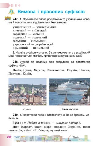 88
Вимова і правопис суфіксів
247.	1. Прочитайте слова російською та українською мова-
ми й поясніть, чим відрізняється їхня вимова.
учительский — учительський
киевский — київський
городской — міський
польский — польський
сельский — сільський
украинский — український
крымский — кримський
2. Назвіть суфікси у словах. За допомогою чого в українській
мові позначається м’якість приголосних звуків на письмі?
248.	Утвори від поданих слів споріднені за допомогою
­суфікса -ськ-.
Львів, Суми, Херсон, Севастополь, Глухів, Ніжин,
Полтава, Канів.
	 Львів	 Севастополь
249.	1. Перетвори подані словосполучення за зразком. За-
пиши їх.
З р а з о к. Подвір’я школи — шкільне подвір’я.
Ліси Карпат, хвилі моря, кордони України, пісні
шахтарів, авіалінії Канади, вулиці села.
37
 
