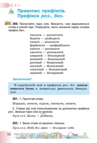 92
Правопис префіксів.
Префікси роз-, без-
260.	Прочитайте пари слів. Визначте, чим відрізняються
слова в кожній парі. Поміркуйте, якого значення надає словам
префікс без-.
чистити — розчистити
будити — розбудити
казати — розказати
фарбувати — розфарбувати
писати — розписати
хвалити — розхвалити
хмарний — безхмарний
дощовий — бездощовий
росяний — безросяний
шумний — безшумний
сонячний — безсонячний
зоряний — беззоряний
Запам’ятай!
В українській мові в префіксах роз-, без- завжди
пишеться буква з, наприклад: розказати, безшум-
ний.
261.	1. Прочитай слова.
Порядок, почати, гадати, квітнути, сипати.
2. Утвори від слів спільнокореневі за допомогою префікса
роз-. Запиши пари слів за зразком.
З р а з о к. Бити — розбити.
262.	1. Зміни слова за зразком і запиши.
З р а з о к. Небо без зірок — беззоряне небо.
39
 