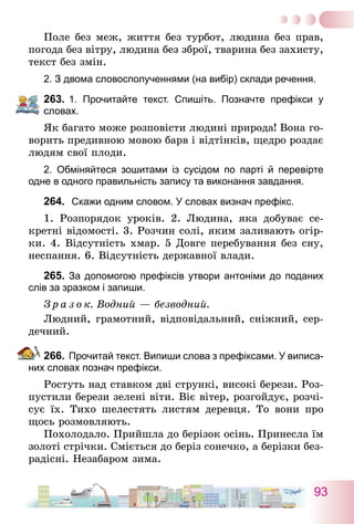 93
Поле без меж, життя без турбот, людина без прав,
погода без вітру, людина без зброї, тварина без захисту,
текст без змін.
2. З двома словосполученнями (на вибір) склади речення.
263.	1. Прочитайте текст. Спишіть. Позначте префікси у
словах.
Як багато може розповісти людині природа! Вона го-
ворить предивною мовою барв і відтінків, щедро роздає
людям свої плоди.
2. Обміняйтеся зошитами із сусідом по парті й перевірте
одне в одного правильність запису та виконання завдання.
264.	 Скажи одним словом. У словах визнач префікс.
1. Розпорядок уроків. 2. Людина, яка добуває се-
кретні відомості. 3. Розчин солі, яким заливають огір-
ки. 4. Відсутність хмар. 5 Довге перебування без сну,
неспання. 6. Відсутність державної влади.
265.	За допомогою префіксів утвори антоніми до поданих
слів за зразком і запиши.
З р а з о к. Водний — безводний.
Людний, грамотний, відповідальний, сніжний, сер-
дечний.
266.	Прочитай текст. Випиши слова з префіксами. У виписа-
них словах познач префікси.
Ростуть над ставком дві стрункі, високі берези. Роз-
пустили берези зелені віти. Віє вітер, розгойдує, розчі-
сує їх. Тихо шелестять листям деревця. То вони про
щось розмовляють.
Похолодало. Прийшла до берізок осінь. Принесла їм
золоті стрічки. Сміється до беріз сонечко, а берізки без-
радісні. Незабаром зима.
 