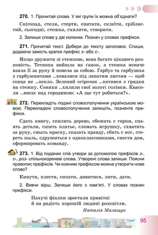 95
270.	1. Прочитай слова. У які групи їх можна об’єднати?
Снігопад, стеля, стерти, спитати, склеїти, срібляс-
тий, сьогодні, стежка, схилити, створити.
2. Запиши слова у дві колонки. Познач у словах префікси.
271.	Прочитай текст. Добери до тексту заголовок. Спиши,
додаючи замість крапок префікс з- або с-.
Якщо дружити зі стежкою, вона багато цікавого роз-
повість. Тетянка вийшла на ґанок, а стежка неначе
взяла її за руку й повела за собою. Гарбуз та гарбузиха
з гарбузенятами ..ховалися під лапатим листям — щоб
сонце не ..пекло. Зелений огірочок ..котився з грядки
на стежку. Соняхи ..хилили свої золоті голівки. Квасо-
ля ..висає над городиною: «А що тут робиться?».
272.	Перекладіть подані словосполучення українською мо-
вою. Перекладені словосполучення запишіть, позначте пре­
фікси.
Сдать книгу, спилить дерево, сбежать с горки, спа-
ять детали, сшить платье, сломать игрушку, схватить
за руку, смыть краску, сказать правду, сбить с ног, сте-
реть пыль, сдружиться с одноклассниками, снести дом,
сформировать команду.
273.	1. Від поданих слів утвори за допомогою префіксів з-,
с-, роз- спільнокореневі слова. Утворені слова запиши. Поясни
правопис префіксів. Чи кожним префіксом можна утворити нове
слово?
Кинути, плести, сипати, дивитися, лити, дати.
2. Вивчи вірш. Запиши його з пам’яті. У словах познач
­префікси.
Пахучі фіалки зростали привітні
й на радість хорошій людині розквітли.
Наталія Малащук
 