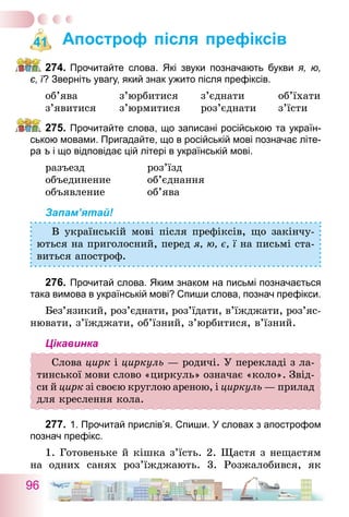 96
Апостроф після префіксів
274.	Прочитайте слова. Які звуки позначають букви я, ю,
є, ї? Зверніть увагу, який знак ужито після префіксів.
об’ява	 з’юрбитися	 з’єднати	 об’їхати
з’явитися	 з’юрмитися	 роз’єднати	 з’їсти
275.	Прочитайте слова, що записані російською та україн-
ською мовами. Пригадайте, що в російській мові позначає літе-
ра ъ і що відповідає цій літері в українській мові.
разъезд	 роз’їзд
объединение	 об’єднання
объявление	 об’ява
Запам’ятай!
В українській мові після префіксів, що закінчу-
ються на приголосний, перед я, ю, є, ї на письмі ста-
виться апостроф.
276.	Прочитай слова. Яким знаком на письмі позначається
така вимова в українській мові? Спиши слова, познач префікси.
Без’язикий, роз’єднати, роз’їдати, в’їж­джа­­ти, роз’яс­
нювати, з’їжджати, об’їзний, з’юрбитися, в’їзний.
Цікавинка
Слова цирк і циркуль — родичі. У перекладі з ла-
тинської мови слово «циркуль» означає «коло». Звід-
си й цирк зі своєю круглою ареною, і циркуль — прилад
для креслення кола.
277.	1. Прочитай прислів’я. Спиши. У словах з апострофом
познач префікс.
1. Готовеньке й кішка з’їсть. 2. Щастя з нещастям
на одних санях роз’їжджають. 3. Розжалобився, як
41
 