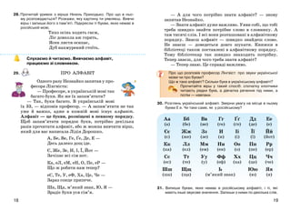 1918
28.Прочитай уривок з вірша Нінель Приходько. Про що в ньо-
му розповідається? Розкажи, яку картину ти уявляєш. Вивчи
вірш і запиши його з пам’яті. Підкресли ті букви, яких немає в
російській мові.
Тихо осінь ходить гаєм,
Ліс довкола аж горить,
Ясен листя осипає,
Дуб нахмурений стоїть.
Слухаємо й читаємо. Вивчаємо алфавіт,
працюємо зі словником.
29.
Одного разу Незнайко запитав у про-
фесора Лінгвіста:
— Професоре, в українській мові так
багато букв. Як же їх запам’ятати?
— Так, букв багато. В українській мові
їх 33, — відповів професор. — А запам’ятати не так
уже й важко, адже в кожній мові існує алфавіт.
Алфавіт — це букви, розміщені в певному порядку.
Щоб запам’ятати порядок букв, потрібно декілька
разів прочитати алфавіт, або ж можна вивчити вірш,
який для вас написала Лідія Дорошко.
А, Бе, Ве, Ге, Ґе, Де, Е —
Десь далеко дощ іде.
Є, Же, Зе, И, І, Ї, Йот —
Зачіпає всі сім нот.
Ка, еЛ, еМ, еН, О, Пе, еР —
Що ж робити нам тепер?
еС, Те, У, еФ, Ха, Це, Че —
Зараз сонце припече.
Ша, Ща, м’який знак, Ю, Я —
Зрадіє букв уся сім’я.
— А для чого потрібно знати алфавіт? — знову
запитав Незнайко.
— Знати алфавіт дуже важливо. Уяви собі, що тобі
треба швидко знайти потрібне слово в словнику. А
там тисячі слів. І всі вони розташовані в алфавітному
порядку. Знаєш алфавіт — швидко знайдеш слово.
Не знаєш — доведеться довго шукати. Книжки в
бібліотеці також поставлені в алфавітному порядку.
Тому бібліотекар так швидко знаходить потрібну.
Тепер знаєш, для чого треба знати алфавіт?
— Тепер знаю. Це справді важливо.
Про що розповів професор Лінгвіст: про звуки української
мови чи про букви?
Що ж таке алфавіт? Скільки букв в українському алфавіті?
Прочитайте вірш у такий спосіб: спочатку хлопчики
читають рядки букв, а дівчатка речення під ними, а
потім — навпаки.
30. Розглянь український алфавіт. Зверни увагу на місце в ньому
букви Е е. Чи таке саме, як у російському?
Аа
(а)
Бб
(бе)
Вв
(ве)
Гг
(ге)
Ґґ
(ґе)
Дд
(де)
Ее
(е)
Єє
(є)
Жж
(же)
Зз
(зе)
И
(и)
Іі
(і)
Її
(ї)
Йй
(йот)
Кк
(ка)
Лл
(ел)
Мм
(ем)
Нн
(ен)
Оо
(о)
Пп
(пе)
Рр
(ер)
Сс
(ес)
Тт
(те)
Уу
(у)
Фф
(еф)
Хх
(ха)
Цц
(це)
Чч
(че)
Шш
(ша)
Щщ
(ща)
Ь
(м’який знак)
Юю
(ю)
Яя
(я)
31. Випиши букви, яких немає в російському алфавіті, і ті, які
мають інше звукове значення. Запиши з ними по декілька слів.
ПРО АЛФАВІТ
 