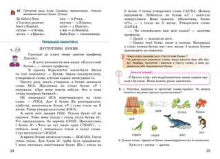 2524
47. Прочитай вірш Ігоря Січовика «Іменинниця». Поясни
вживання великої букви. Спиши.
До бабусі Зіни
з’їхалась родина:
брат з Карпат,
сестра — з Остра,
дочка — з Криму,
син — із Риму,
внучка — з Луцька,
внук — з Прилук,
а ми — із Вінниці.
Баба Зіна — іменинниця.
1.
Сьогодні до класу знову завітав професор
Лінгвіст.
— Я хочу розповісти вам казку «Пустотливі
букви», — сказав професор.
В одному Королівстві жили-були Звуки
та їхні помічниці — Букви. Звуки поєднувалися,
утворювали слова, а букви одразу записували їх.
Одного разу звуки утворили, а букви записали
слово ОСА. Прочитала це слово буква еР і
подумала: «Про мене зовсім забули. Ось я сама
стану попереду букви О».
Ой лишенько! ОСА перетворилася на інше
слово — РОСА. Але й буква Ка розсердилася,
підбігла, виштовхала букву еР і сама стала на її
місце. Тепер утворилося слово КОСА.
А вночі всіх зморив СОН. Тільки букві еЛ не
спалося. Тому вона пішла і стала після букви еС.
Усі прокинулися, бо заревів СЛОН. Прокинулась
і буква И: «Чого це тут лише один СЛОН?», —
спитала вона і швиденько стала в кінці слова.
І тут затупотіли СЛОНИ.
А вранці букви записали слово — ШАПКА. І всім
стало тепло. Але букві еС треба було працювати.
І вона тихенько виштовхала букву Ша і стала на
її місце. І тепер утворилося слово САПКА. Можна
працювати. Побачила це буква еЛ і захотіла
пожартувати. Вона сказала: «Відпочинь, букво
еС!», — і стала на її місце. Утворилося слово
ЛАПКА.
— Чи сподобалася вам моя казка? — запитав
професор.
— Дуже! — відповіли діти.
— Однак таке буває лише в казках. Насправді
у слові кожна буква має своє місце. І заміна букви
призводить до помилок.
Чому казка називається «Пустотливі букви»?
Чи змінюється значення слова, якщо змінити звук або бук-
ву? Знайди, прочитай і випиши з тексту слова, у яких до-
давалися або змінювалися букви.
Є багато слів, які відрізняються лише одним зву-
ком і буквою. Вони мають різне значення.
2. І. Розглянь малюнки й прочитай слова-підписи. Чи можна
поміняти місцями підписи під малюнками?
ІІ. Спиши слова, підкресли букви, якими відрізняється їх написання.
Зразок: галка — палка.
Запам’ятай!
Попрацюй самостійно
ПУСТОТЛИВІ БУКВИ
дім
гілка
горох кит
дим
кіт
горіх
білка
 