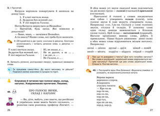 2726
3. І. Прочитай.
Катруся вирішила пожартувати й записала на
дошці таке:
1. У класі настала миша.
2. За рукою був зелений лис.
3. У лісі виросла Галина.
Потім Катруся звернулася до Незнайка:
— Прочитай, будь ласка. Які помилки я
допустила?
— Знаю, знаю, — засміявся Незнайко.
А ти знаєш? Назви слова, які треба було записати.
ІІ. Об’єднайтеся в дві групи: хлопчики й дівчатка. Хлопчики
розпочинають і читають речення зліва, а дівчатка —
справа.
У класі настала миша.
За рукою був зелений лис.
У лісі виросла Галина.
Ні, не миша, а ...
Не за рукою, а за ... ,
і не лис, а ... .
Не Галина, а ... .
ІІІ. Запишіть речення, розташовані ліворуч, правильно вживаючи
слова.
Ти працював самостійно. До якого висновку ти дійшов?
Поділися своїми знаннями із сусідом по парті.
Слухаємо й читаємо про голосні звуки, склад,
наголос. Усвідомлюємо прочитане. Пишемо.
48.
— Ви, діти, мабуть, уже знаєте, що російська
й українська мови мають багато спільного, —
розпочав свою розповідь професор Лінгвіст. —
В обох мовах усі звуки людської мови поділяються
на дві великі групи — голосні (гласные) й приголосні
(согласные).
Приголосні й голосні у словах поєднуються
між собою і утворюють склади (слоги), хоча
голосні звуки й самі можуть утворювати склад.
Наприклад: о-ко, І-ри-на. Скільки у слові голосних
звуків, стільки й складів. У кожному слові
один склад завжди вимовляється з більшою
силою голосу. Цей склад — наголошений (ударный).
Наголос організовує вимову слова, робить її
правильною. Однак будьте уважними: деякі схожі
в обох мовах слова відрізняються місцем наголосу.
Наприклад:
доска — дошка друзья — друзі новый — новий
висит — висить подруга — подруга старый — старий
Про що ти довідався з тексту? Для чого потрібен наголос?
Які слова в російській і українській мовах відрізняються міс-
цем наголосу? Прочитай ще раз слова української мови.
Спиши їх. Постав наголос.
49. І. Послухайте вірш Ліни Біленької «Вороняча сімейка» й
розкажіть, як вороненята вчилися читати.
Ворона варила
вареники з сиром.
А воронята
учились читати:
— Кра-си-ва
кар-ти-на,
ква-со-ля,
кор-зи-на,
кар-туз,
кра-пе-ли-на,
кар-р, кар-р,
ПРО ГОЛОСНІ ЗВУКИ,
СКЛАД І НАГОЛОС
 