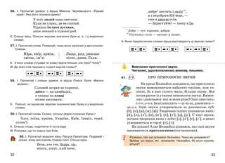 3332
56. І. Прочитай уривок з вірша Миколи Чернявського «Рідний
край». Яка його основна думка?
У всіх людей одна святиня.
Куди не глянь, де не спитай.
Рідніша їм своя пустиня,
аніж земний в чужині рай.
ІІ. Спиши вірш. Поясни звукове значення букв ю, я, ї у виділених
словах.
57. І. Прочитай слова. Поміркуй, чому вони записані у дві колонки.
Спиши.
Юра, явір, армія,
світає, ім’я.
Люда, ряд, рюкзак
літнє, диня, Галя.
ІІ. У яких словах (справа чи зліва) звуків більше, ніж букв? Чому?
ІІІ. До яких слів підходять подані звукові схеми?
58. І. Прочитай і спиши уривок із вірша Олеся Лупія «Веселі
музики».
Соловей заграв на скрипці,
дятел — на цимбалах,
а синиці на ялиці
пісню заспівали.
ІІ. Поясни, чи однакове звукове значення має буква я у виділених
словах.
59. І. Прочитай слова. Скажи, скільки звуків позначає буква ї.
Їхати, поїзд, країна, Україна, Київ, Ізмаїл, герої,
солов’ї.
ІІ. Спиши слова, поділяючи їх на склади.
ІІІ. Розкажи, що ти знаєш про Київ.
60. І. Прочитай виразно вірш Расула Гамзатова. Подумай і
скажи, кому висловлює подяку поет. Спиши вірш.
Всім, хто тче, будує, сіє,
вчить, лікує, хліб пече,
добре* пестить і леліє**,
а з недобрим бій веде, —
тим я дякую усім.
— Здрастуйте! — кажу я їм.
* Добре — тут: хорошее, доброе.
** Пестить і леліє — ласкает и лелеет.
ІІ. Яким підкресленим словам вірша відповідають ці звукові схеми?
Вивчаємо приголосні звуки.
Читаємо, удосконалюємо вимову, пишемо.
61.
На уроці Незнайко довідався, що приголосні
звуки вимовляються набагато тихіше, ніж го-
лосні, бо в них голосу мало, більше шуму. Він
почав разом із учнями вимовляти звуки. Вимов-
ляв і дивувався: які ж вони різні! Одні свистять:
с-с-с,з-з-з.Іншішиплять—ш-ш-ш,дзижчать—
дз-з-з. Одні звуки утворюються за допомогою губ:
[б], [п], [в], [м], [ф]. Творенню інших допомагає язик:
[й], [л], [л+], [н], [н+], [т], [т+], [д], [д+]. Є такі звуки,
місцем творення яких є зуби: [з], [з+], [с], [с+], а деякі
утворюються в горлі: [г], [ґ].
Як цікаво! А ще Незнайко дізнався, що такі звуки
називаються приголосними (согласными).
Розкажи, про що дізнався Незнайко. Чому він дивувався?
Вимов усі звуки, які вимовляв Незнайко. Як вони назива-
ються?
ПРО ПРИГОЛОСНІ ЗВУКИ
 