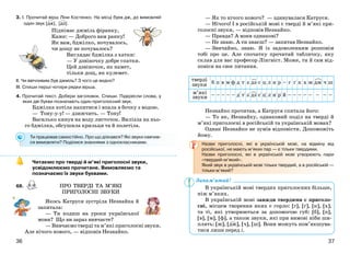 3736
3. І. Прочитай вірш Ліни Костенко. На місці букв дж, дз вимовляй
один звук [дж], [дз].
Піднімає джміль фіранку,
Каже: — Доброго вам ранку!
Як вам, бджілко, ночувалось,
чи дощу не почувалось?
Виглядає бджілка з хатки:
— У дзвіночку добре спатки.
Цей дзвіночок, як намет,
тільки дощ, як кулемет.
ІІ. Чи ввічливим був джміль? З чого це видно?
ІІІ. Спиши перші чотири рядки вірша.
4. Прочитай текст. Добери заголовок. Спиши. Підкресли слова, у
яких дві букви позначають один приголосний звук.
Бджілка хотіла напитися і впала в бочку з водою.
— Тону-у-у! — дзижчить. — Тону!
Василько кинув на воду листочок. Вилізла на ньо-
го бджілка, обсушила крильця та й полетіла.
Ти працював самостійно. Про що дізнався? Які звуки навчив-
ся вимовляти? Поділися знаннями з однокласниками.
Читаємо про тверді й м’які приголосні звуки,
усвідомлюємо прочитане. Вимовляємо та
позначаємо їх звуки буквами.
68.
Якось Катруся зустріла Незнайка й
запитала:
— Ти ходиш на уроки української
мови? Що ви зараз вивчаєте?
— Вивчаємо тверді та м’які приголосні звуки.
Але нічого нового, — відповів Незнайко.
— Як то нічого нового? — здивувалася Катруся.
— Нічого! І в російській мові є тверді й м’які при-
голосні звуки, — відповів Незнайко.
— Правда? А вони однакові?
— Не знаю. А ти знаєш? — запитав Незнайко.
— Звичайно, знаю. Я із задоволенням розповім
тобі про це. Але спочатку прочитай табличку, яку
склав для вас професор Лінгвіст. Може, ти й сам від-
повіси на своє питання.
Незнайко прочитав, а Катруся спитала його:
— То як, Незнайку, однаковий поділ на тверді й
м’які приголосні в російській та українській мовах?
Однак Незнайко не зумів відповісти. Допоможіть
йому.
Назви приголосні, які в українській мові, на відміну від
російської, не мають м’яких пар — є тільки твердими.
Назви приголосні, які в українській мові утворюють пари
«твердий-м’який».
Який звук в українській мові тільки твердий, а в російській —
тільки м’який?
В українській мові твердих приголосних більше,
ніж м’яких.
В українській мові завжди твердими є приголо-
сні, місцем творення яких є горло: [г], [ґ], [к], [х],
та ті, які утворюються за допомогою губ: [б], [п],
[в], [м], [ф], а також звуки, які при вимові ніби ши-
плять: [ж], [дж], [ч], [ш]. Вони можуть пом’якшува-
тися лише перед і.
ПРО ТВЕРДІ ТА М’ЯКІ
ПРИГОЛОСНІ ЗВУКИ
Запам’ятай!
 