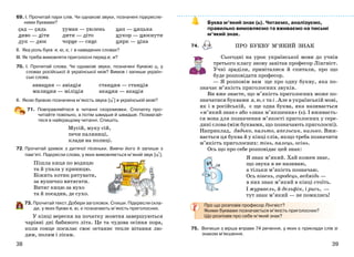 3938
69. І. Прочитай пари слів. Чи однакові звуки, позначені підкресле-
ними буквами?
сад — сядь
диво — діти
лук — люк
туман — тюлень
лити — літо
чорне — синє
цап — цяцька
цукор — цюкнути
цирк — ціна
ІІ. Яка роль букв я, ю, є, і в наведених словах?
ІІІ. Як треба вимовляти приголосні перед е, и?
70. І. Прочитай слова. Чи однакові звуки, позначені буквою ц, у
словах російської й української мов? Вимов і запиши україн-
ські слова.
авиация — авіація станция — станція
милиция — міліція акация — акація
ІІ. Якою буквою позначена м’якість звука [ц+] в українській мові?
71. Повправляйтеся в читанні скоромовки. Спочатку про-
читайте повільно, а потім швидше й швидше. Позмагай-
теся в найкращому читанні. Спишіть.
Мусій, муку сій,
печи паляниці,
клади на полиці.
72. Прочитай уривок з дитячої пісеньки. Вивчи його й запиши з
пам’яті. Підкресли слова, у яких вимовляється м’який звук [ц+].
Пішла киця по водицю
та й упала у криницю.
Біжить котик рятувати,
за вушечко витягати.
Витяг кицю за вухо
та й посадив, де сухо.
73. Прочитай текст. Добери заголовок. Спиши. Підкресли скла-
ди, у яких букви я, ю, є позначають м’якість приголосних.
У кінці вересня на початку жовтня завершуються
чарівні дні бабиного літа. Це та чудова осіння пора,
коли сонце посилає своє останнє тепле вітання лю-
дям, полям і лісам.
Буква м’який знак (ь). Читаємо, аналізуємо,
правильно вимовляємо та вживаємо на письмі
м’який знак.
74.
Сьогодні на урок української мови до учнів
третього класу знову завітав професор Лінгвіст.
Учні зраділи, привіталися й спитали, про що
буде розповідати професор.
— Я розповім вам ще про одну букву, яка по-
значає м’якість приголосних звуків.
Ви вже знаєте, що м’якість приголосних може по-
значатися буквами я, ю, є та і . Але в українській мові,
як і в російській, є ще одна буква, яка називається
«м’який знак» або «знак м’якшення» (ь). І вживаєть-
ся вона для позначення м’якості приголосних у сере-
дині слова (між буквами, що позначають приголосні).
Наприклад, дядько, пальто, апельсин, низько. Вжи-
вається ця буква й у кінці слів, якщо треба позначити
м’якість приголосних: тінь, палець, осінь.
Ось що про себе розповідає цей знак:
Я знак м’який. Хай кожен знає,
що звука я не називаю,
а тільки м’якість позначаю.
Ось півень, горобець, ведмідь —
в них знак м’який в кінці стоїть.
І журавель, й дельфін, і рись, —
тут знак м’який — не помились!
Про що розповів професор Лінгвіст?
Якими буквами позначається м’якість приголосних?
Що розповів про себе м’який знак?
75. Випиши з вірша вправи 74 речення, у яких є приклади слів зі
знаком м'якшення.
ПРО БУКВУ М’ЯКИЙ ЗНАК
 