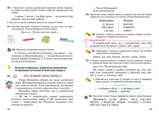4544
90. І. Прочитай і запиши український народний вислів. Підкрес-
ли слова з м’яким знаком. Поясни, чому він уживається в цих
словах.
І швець, і жнець, і на дуду грець — так кажуть про
людину, яка все вміє робити.
ІІ. Про кого з ваших знайомих можна так сказати? Чому?
91. Розглянь малюнки. Розкажи й запиши, що для чого, за пода-
ним зразком. Поясни вживання м’якого знака.
Зразок. Ручка для того, щоб… .
92. Прочитай, розкриваючи дужки. Спиши.
1. Улітку в лісі багато (суниця), а на городі — (по-
луниця). 2. Похолоднішало — і в саду біля школи з’я-
вилася зграйка (синиця). 3. Улітку синички врятува-
ли сад від (гусениця).
Читаємо й міркуємо, правильно вимовляємо
та вживаємо на письмі м’який знак перед о.
93.
Учора Незнайко побував на уроці російської
мови. Він визначав разом із учнями звуки в словах
лён, лётчик, денёк. Учні пояснювали, що буквою
ё позначається м’якість приголосних і звук [о].
Незнайко добре пам’ятав, що в українській
мові букви ё немає.
— Як же в українських словах позначають
м’якість приголосних перед о? Як записують такі
слова? — замислився він. Подумав, подумав і під-
скочив від радості:
— Ура-а! Здогадався!
А ви здогадалися?
94. Прочитай слова. Зверни увагу на вимову приголосних звуків
перед [о] та їх позначення на письмі. Спиши буквений запис.
Вимовляємо Пишемо
[с+о]годні сьогодні
ба[д+о]рий бадьорий
у [н+о]го у нього
95. Утворіть і запишіть речення зі словами правої колонки.
Підкресліть буквосполучення ьо.
В українській мові, як і в російській, звук [й]
позначається буквою й: район, йод, йорж.
96. Перекладіть і запишіть українською мовою. За потреби
користуйтеся словником.
Район, его, ему, боевой, лётчик, слёзы, пенёк.
97. І. Утвори словосполучення з поданих слів за зразком і запиши
їх. Підкресли букву, яка позначає м’якість приголосних перед о.
Зразок: На вечірньому небі.
На, море, синій; у, район, сусідній; на, лід, тон-
кий; для, домашній, завдання; у, верхній, ряд; тре-
тій, у, клас; у, хлопець, цей.
ІІ. Обміняйтеся зошитами із сусідом по парті й перевірте
один в одного, чи правильно виконано вправу.
98. Прочитай слова. Спиши, замінюючи звукові схеми буквами.
Жураве[л+], [л+о]н, [йо]го, ло[с+], по[л+о]ти,
ба[т+]ко, у бага[т+о]х, [йо]рж, хлопе[ц+], у [ц+о]го,
си[н+о]го, де[н+], [с+о]мий.
ПРО М’ЯКИЙ ЗНАК ПЕРЕД О
Розрізняй!
в третьем классе — у третьому класі
сегодня — сьогодні
Запам’ятай!
 