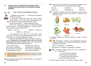 4948
плаття
взуття
плаття
Читаємо текст, вправляємося у вимові м’яких
подовжених приголосних і позначаємо їх двома
буквами.
104.
— Доброго дня, друзі, — привітався професор
Лінгвіст і сказав:
— Сьогодні я розповім вам про м’які подов-
жені звуки і про те, як вони позначаються на
письмі. Таких звуків у російській мові немає.
— А що це за звуки? — одразу запитали учні.
— Це м’які приголосні звуки, які вимовляються
довше за інші, — пояснив професор. — Ось послухай-
те їх вимову в таких парах слів:
Га[л+а] — гі[л+: а] Та[н+а] — зна[н+: а]
Ка[т+а] — пла[т+: а]
— Ви помітили, що одні й ті самі м’які при-
голосні в другому слові вимовляються довше, ніж у
першому? — запитав професор і сказав:
— Давайте вимовимо ці пари слів хором. Запам’я-
тайте: подовжені м’які приголосні звуки на письмі
позначаються двома буквами. Про такі приголосні
Алла Свашенко навіть вірш написала:
Є такі чудні слова:
звук один, а ніби два.
В слові звуки ці живуть,
їх подовженими звуть.
Це обличчя і насіння,
бездоріжжя і каміння.
Це життя і майбуття,
це волосся і взуття.
Про які звуки розповів професор Лінгвіст? Як вони познача-
ються на письмі? Прочитай, правильно вимовляючи подов-
жені приголосні.
105. Спиши другу колонку вірша. Підкресли букви, що позначають
м’які подовжені звуки.
волосся колосся гілля
ПРО М’ЯКІ ПОДОВЖЕНІ ЗВУКИ
106. Прочитай слова, правильно вимовляючи подовжені при-
голосні звуки. Спиши, позначаючи звуки буквами.
зі[л+:а]
вугі[л+:а]
чита[н+:а]
малюва[н+:а]
су[д+:а]
жи[т+:а]
107. І. Розглянь малюнки. Прочитай підписи під ними. Спиши.
Підкресли у словах букви, що позначають подовжені м’які
приголосні звуки.
ІІ. З двома словами (за власним вибором) склади й запиши
речення.
108. Перекладіть і запишіть слова українською мовою за
поданим зразком. За потреби користуйтеся російсько-
українським словником.
Зразок. Задание — завдання.
Поручение, хождение, рождение, задание.
109. І. Прочитай і спиши речення. Які з них є загадками, а
які — відповідями?
— А що росте без коріння?
А що сходить без насіння?
— Сонце сходить без насіння.
А день росте без коріння.
ІІ. Спиши. Підкресли букви, які позначають подовжені звуки.
 