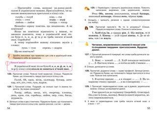 5554
— Прочитайте слова, записані на дошці росій-
ською й українською мовами. Прислухайтеся, чи од-
наково вимовляються приголосні в кінці слів:
голубь — голуб
степь — степ
любовь — любов
семь — сім
верфь — верф
токарь — токар
Незнайко одразу помітив, що неоднаково. А ви
помітили?
Якщо ви помітили відмінність у вимові, то
зможете пояснити, чому в українській мові піс-
ля букв б, п, в, м, ф та р не треба писати м’який
знак. Спробуйте!
А тепер порівняйте вимову кінцевих звуків у
словах:
тушь — туш отрежь — відріж
Що ви помітили?
Зробіть висновок про правопис цих слів в українській мові.
Перевірте себе за правилом.
В українській мові після букв б, п, в, м, ф, ж, ч, ш
та р (у кінці слів) ніколи не пишеться м’який знак.
123. Прочитай слова. Поясни їхній правопис. Спиши. Підкресли
букви, що позначають тверді приголосні в кінці слів.
Голуб, Об, кров, вісім, календар, буквар, апте-
кар, ніч, піч, степ, туш, відріж.
124. І. Прочитай слова. Подумай, на скільки груп їх можна по-
ділити. За якими ознаками?
Токар, лебідь, заєць, ніч, секретар, хлопець,
день, кров, сім, горобець, любов, звір, степ, боєць,
журавель.
ІІ. Запиши слова в два стовпчики. Підкресли букви, що позначають
тверді приголосні в кінці слів, однією рискою, а м’які — двома.
125. I. Перекладіть і запишіть українською мовою. Поясніть
написання виділених слів українською мовою.
Река Обь, восемь школьников, новый букварь,
знакомый аптекарь, тёмная ночь, чёрная тушь.
ІІ. Складіть і запишіть речення з одним словосполученням
(на вибір).
126. Прочитай прислів’я. Як ти їх розумієш? Спиши.
Підкресли виділені слова. Поясни їх написання.
1. Хліб-сіль їж, а правду ріж. 2. Що посієш, те й
пожнеш. 3. Кінець — усій справі вінець. 4. Де не сі-
ють, там і не жнуть.
Читаємо, вправляємося у вимові й письмі слів
із кінцевими твердими приголосними. Будуємо
діалог.
127. І. Прочитай речення й поміркуй, які слова треба дописати за-
мість крапок.
1. Вовк — хижий ... . 2. Хліб посадили випікати
у ... . 3. Настала темна ... , а потім на небі з’явився ... .
ІІ. Спиши, дописуючи ці слова.
128. Прочитай, додаючи слова — назви професій. Запиши речен-
ня. Підкресли букви, що позначають тверді приголосні в кінці
слів. Поясни їхнє написання.
1. В аптеці працює ... , а в лікарні — ... . 2. На то-
карному станку працює ... , а на слюсарному — ... .
129. І. Прочитай, перекладаючи слова, що в дужках, українською
мовою. Спиши, розкриваючи дужки.
Уже прилетіли до годівниці і (воробей), і (снегирь).
Ось уже їх (семь, восемь). Вони (клюют) зернятка, ве-
село перемовляються.
ІІ. У яких із перекладених слів треба писати м’який знак, а
в яких — ні?
Запам’ятай!
 