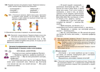5756
130. Подумай, від яких слів утворено подані. Правильно вимов ці
слова і запиши поряд. Поясни їхнє написання.
календарний —
степовий —
голубиний —
сибірський —
звіриний —
букварний —
131. І. Розгляньте малюнки. Дайте імена дітям. Запитайте
й розкажіть одне одному, хто що робить. Запишіть.
Поясніть, у яких словах не пишеться м’який знак, а в
яких його треба писати.
ІІ. Обміняйтеся зошитами й перевірте, як виконано вправу.
132. Прочитай і спиши речення. Підкресли букви в кінці слів,
після яких не треба писати м’який знак. Поясни, чому.
1. Навколо розкинувся безмежний степ. 2. Ма-
теринська любов потрібна всім дітям. 3. Із даху до ніг
Василька злетів голуб.
Читаємо й усвідомлюємо прочитане.
Вимовляємо й пишемо слова з апострофом.
133.
Сьогодні до класу завітав професор Лінгвіст.
— Професор прийшов, професор прийшов! —
зраділи учні. — Що ви нам розкажете сьогодні,
професоре?
— Я розповім вам казку про те, що в Країні Знань
живе дуже поважний знак. Зветься він Апостроф
і на письмі він має ось такий вигляд: ’ . Він дуже
пишається собою.
— Я такий гордий і поважний, —
розповідає Апостроф про себе, — що
ніколи не стою в ряду букв, а трохи
вище між ними. І не в усіх словах я
вживаюся, а лише в тих, де вимов-
ляються після твердих приголосних
[б], [п], [в], [м], [ф] та [р] звуки [йа],
[йу], [йе], [йі]. Ось погляньте: п’ять,
в’є, б’ють, м’яч, Ареф’єв, пір’їна.
— Професоре, а для чого цей знак
потрібен на письмі? — запитав Не-
знайко.
— Щоб показати, що букви я, ю, є
позначають не м’якість приголосних, а два звуки.
— Професоре, а правда, що апостроф розділяє
звуки? — запитали учні.
— Що ви, діти! Звичайно, ні. На письмі він розді-
ляє букви, бо стоїть між ними, — відповів професор
Лінгвіст.
Про що розповів професор Лінгвіст? Прочитай розповідь
Апострофа про себе. Що треба запам’ятати з цієї розповіді?
Знайдіть у тексті й прочитайте запитання Незнайка й
учнів і відповідь на них професора Лінгвіста. Про що
ви довідалися з них?
Для чого на письмі вживається апостроф? Знайдіть і прочи-
тайте рядки про це.
Апостроф — це слово прийшло до нас із грець-
кої мови, де означає повернутий убік і пов’язане
зі словами кривий, зігнутий.
Придивіться, апостроф і справді зігнутий!
134. І. Прочитай слова російської й української мов. Скільки зву-
ків позначають букви я, ю, ї в українських словах? Чим від-
різняється написання поданих слів у російській та україн-
ській мовах?
ПРО ЗНАК «АПОСТРОФ» Цікаво знати!
 