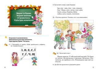54
Слухаємо й розмовляємо.
Навчаємося культури мовлення.
Пригадуємо букви. Читаємо.
1. І. Пригадайте й назвіть букви українського алфавіту,
які показує Катруся.
ІІ. Прочитайте слова з цими буквами.
Іра, дім – дим, сіно – син, лимони;
Єва – Емма, поет, світає, синє небо;
їхати, поїзд, Україна, Київ;
гайка, гуси, ґудзик, ґелґотати.
2. І. Розглянь малюнок. Розкажи, кого і що намальовано.
3. І. Прочитайте текст.
Перше вересня. У тебе радісний настрій. Ти йдеш
до школи. Зустрічаєшся з друзями. Вітаєшся. Роз-
питуєш, як пройшло літо. Розповідаєш про свої ка-
нікули.
ІІ. За змістом прочитаного розіграйте діалог.
І, И, Е, Є, Ї
Г, Ґ, Ч, Щ
 