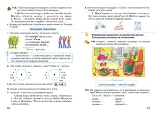 6160
Цікаво знати!
143. І. Прочитай загадки й відгадай їх. Спиши. Підкресли сло-
ва з апострофом. Поясни його вживання.
1. Де йшла сотня косарів, вийшло п’ять богатирів.
Косять, в’яжуть заодно і молотять на зерно.
2. Б’ють — не плаче, вгору скаче. І ніхто йому, одна-
че, не сказав хоч раз «пробач», бо на те і є він ... .
ІІ. Загадку, яка найбільше сподобалася, вивчи напам’ять. Загадай
її вдома.
1. Прочитай скоромовку, вивчи її та запиши з пам’яті.
На подвір’ї стали в ряд
ясени і в’язи
і з командою хлоп’ят
розминають м’язи*.
*М’язи — мускулы.
Гімнастика — слово походить з грецької мови,
де воно означало голий (зазвичай греки виконува-
ли гімнастичні вправи голими).
2. І. Які слова записані в чарівних колах? Утвори їх і запиши.
п яз
в ю в ять
ім я м яти
сім є п ята
б юн
ІІ. До якого слова підходить ця звукова схема?
ІІІ. Склади й запиши речення зі словами ім’я, м’ята.
3. Прочитай і спиши текст, розкриваючи дужки.
Сім(я) наша невеличка: тато, мама, сестричка і
я. Ми всі любимо їздити в село до бабусі Мар(я)ни
і дідуся Дем(я)на. Там на річці ми ловимо карасів,
линів, в(ю)нів.
4. Прочитай загадки й відгадай їх. Спиши. Поясни вживання апо-
строфа та м’якого знака.
1. Прив’яжемо — підуть, відв’яжемо — стануть.
2. Поля скляні, межі дерев’яні. 3. Щоб не мерзнуть,
п’ять хлоп’ят в пічці в’язаній сидять.
Розвиваємо правописні й мовленнєві вміння.
Складаємо розповідь за малюнками.
144. Складіть і запишіть невелику розповідь за змістом
малюнка на тему «Увечері вдома».
145. Від поданих слів утвори інші, які б відповідали на запитання
який? Вимов і запиши утворені слова, поясни їхній правопис.
Зразок. Залізо — залізний.
олово — дрова —
солома — кров —
дерево — соловей —
Попрацюй самостійно
’ ’
вязать (шарф) — плести (шарф)
Розрізняй!
 
