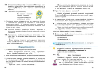 6766
150. Є таке слово альбатрос. Що воно означає? У якому зі слов-
ників його треба шукати: орфографічному, перекладному чи
тлумачному? Знайди це слово в словнику й поясни всім його
значення.
151. І. Прочитай і відгадай загадку.
На сонечко я схожий
і сонце я люблю,
до сонця повертаю
голівоньку свою.
ІІ. Російською мовою відгадка звучить так: подсолнух. У якому
зі словників слід дізнатися, як вимовляється слово-відгадка
українською мовою? Як правильно написати: соняшник чи
сонячник? Знайди та перевір за словником написання цього
слова. Загадку спиши.
152. Прочитай розповідь професора Лінгвіста. Перекажи ту
частину тексту, де розповідається, які за значенням слова є в
кожній мові.
153. Користуючись російсько-українським словником, пере-
клади текст із російської мови українською. Запиши свій
переклад.
Возле школы стояли и разговаривали приезжие
гости. Они были чем-то возбуждены, взволнованы и
явно кого-то ожидали.
1. І. Переклади й запиши українською мовою слова.
Утро, воскресенье, потолок, чаща, одуванчик,
божья коровка, стрекоза, эхо, луна.
ІІ. Запис українських слів перевіряй за орфографічним словником.
2. Прочитай слова. Поміркуй, що вони називають. На скільки груп
їх можна розподілити? Щоб не помилитися, став запитання:
хто? що? який? скільки? що робити? Кожну групу запиши з но-
вого рядка.
Зр аз ок. Слова — назви предметів: ...
Мама, десять, на, працювати, книжка, у, солод-
кий, три, навчатися, веселий, школа, зелений, бігти,
п’ять, вчитель, співати, в, сонячний, шість, під.
3. І. Прочитай слова. Що вони називають?
Синій, червоний, зелений, жовтий, оранжевий,
блакитний, фіолетовий, рожевий, салатовий, корич-
невий, чорний.
ІІ. До кожного з них добери слово — назву предмета, колір якого
вони називають. П’ять утворених словосполучень запиши.
4. І. Прочитай слова. Що вони називають? Подумай, на скільки
груп їх можна розподілити. Кожну групу запиши з нового рядка.
Вовк, ластівка, ведмідь, сорока, кабан, сова, жаб-
ка, журавель, мишка, лелека, одуд, лисичка.
ІІ. Які з цих тварин «живуть» у казці «Рукавичка»?
5. Доповни рядки. Щоб не помилитися, написання слів перевіряй
за орфографічним словником.
Назви овочів: ...
Назви фруктів: ...
Ти працював самостійно. За якими ознаками ти розподіляв
слова на групи?
Слухаємо, читаємо й усвідомлюємо прочитане.
Знайомимося зі словами, близькими за
значенням (синонімами).
154.
Професор Лінгвіст любить заходити до учнів
третього класу. Ось і сьогодні завітав:
— Я хочу розповісти вам про те, — сказав
він, — яка багата й цікава кожна мова: і росій-
ська, й українська, і багато інших.
Попрацюй самостійно
ПРО СИНОНІМИ
 