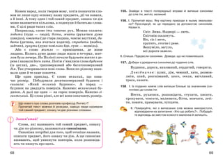 6968
155. Знайди в тексті попередньої вправи й випиши синоніми
до слів іти, житло, великий.
156. І. Прочитай вірш. Яку картину природи в ньому змальова-
но? Прослідкуй, як це передано за допомогою синонімів.
Назви їх.
Сніг. Зима. Надворі — лють.
Сніговію каламуть.
Віє, сіє і мете,
крутить, стогне і реве.
Зашуміло, загуло,
всі дороги замело.
ІІ. Спиши. Підкресли синоніми. Доведи, що не помиляєшся.
157. Добери з довідничка синоніми до поданих слів.
Будинок, дорога, вихований, сердитий, говорити.
Довідничок: шлях, дім, чемний, хата, розмов-
ляти, злий, розгніваний, шосе, оселя, ввічливий,
траса, казати.
158. І. Із поданих нижче слів випиши близькі за значенням (си-
ноніми) до слова іти.
Нести, рухатися, розповідати, ступати, писати,
крокувати, човгати, малювати, бігти, мовчати, леті-
ти, повзти, прямувати, тупцяти.
ІІ. Поміркуйте, які з виписаних слів можна використати,
відповідаючи на запитання: «Хто що робить?». Побудуй-
те відповідь за змістом кожного малюнка й запишіть.
Кожен народ, коли творив мову, хотів позначити сло-
вом не лише одну основну назву предмета, дії чи ознаки,
а й інші. А тому один і той самий предмет, ознака чи дія
може називатися кількома, а подекуди й багатьма слова-
ми. Є цілі ряди таких слів.
Наприклад, слово іти означає рух. Можна сказати:
ходити (туди — сюди), бігти, мчати (рухатися дуже
швидко), човгати (іде стара людина, човгає взуттям), ди-
бати (дитина, яка вчиться ходити), стрибати (жабка,
зайчик), сунути (дуже повільно йде, суне — ведмідь).
Або є слово житло — приміщення, де живе
людина. Колись дуже давно люди жили в печерах, жит-
лом була печера. На Поліссі почали будувати житло з де-
рева і назвали його хата. Потім з’явилися слова будинок
(із цегли), дво-, триповерховий або багатоповерховий
дім. Так утворювалися нові слова. Вони по-різному нази-
вали одне й те саме поняття.
Ще один приклад. Є слово великий, що озна-
чає розмір. Побудували десятиповерховий будинок і
сказали: «Який великий будинок». А поряд —
будинок на двадцять поверхів. Кажемо: величезний бу-
динок. А далі ще один — на сорок поверхів. Кажемо гі-
гантський. Ці слова різні, але всі вони означають розмір.
Що нового про слова розповів професор Лінгвіст?
Прочитай текст мовчки й розкажи, навіщо люди називали
той самий предмет, ознаку чи дію різними словами.
Слова, які називають той самий предмет, ознаку
чи дію по-різному, називаються синонімами.
Синоніми потрібні для того, щоб точніше назвати,
описати предмет, його ознаку чи дію. А ще синоніми
вживають, щоб уникнути повторів, коли розповіда-
ють чи пишуть про щось.
Запам’ятай!
 