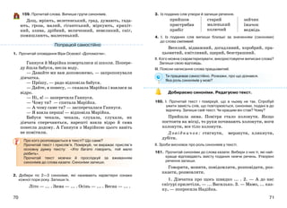 7170
159. Прочитай слова. Випиши групи синонімів.
Дощ, мріють, велетенський, град, думають, гада-
ють, гроза, малий, гігантський, міркують, крихіт-
ний, злива, дрібний, величезний, невеликий, сніг,
помишляють, малесенький.
1. Прочитай оповідання Віри Осеєвої «Допомогли».
Ганнуся й Марійка поверталися зі школи. Попере-
ду йшла бабуся, несла воду.
— Давайте ми вам допоможемо, — запропонували
дівчатка.
— Прошу, — радо відповіла бабуся.
— Дайте, я понесу, — сказала Марійка і взялася за
відро.
— Ні, я! — заперечила Ганнуся.
— Чому ти? — спитала Марійка.
— А чому саме ти? — засперечалася Ганнуся.
— Я взяла перша! — відповіла Марійка.
Бабуся чекала, чекала, слухала, слухала, як
дівчата сперечаються, нарешті взяла відро й сама
понесла додому. А Ганнуся з Марійкою цього навіть
не помітили.
Про кого розповідається в тексті? Що саме?
Прочитай текст і прислів’я. Поміркуй, чи виражає прислів’я
основну думку тексту: «Хто багато говорить, той мало
робить».
Прочитай текст мовчки й прослідкуй за вживанням
синонімів до слова казати. Синоніми запиши.
2. Добери по 2—3 синоніми, які називають характерні ознаки
кожної пори року. Запиши їх.
Літо — ... . Зима — ... . Осінь — ... . Весна — ... .
3. Із поданих слів утвори й запиши речення.
прийшов старий
маленький
колючий
зайчик
пристрибав їжачок
прибіг ведмідь
4. І. Із поданих слів випиши близькі за значенням (синоніми)
до слова сміливий.
Веселий, відважний, догадливий, хоробрий, пра-
цьовитий, кмітливий, щирий, безстрашний.
ІІ. Кого можна схарактеризувати, використовуючи виписані слова?
Запиши свою відповідь.
ІІІ. Поясни написання слова працьовитий.
Ти працював самостійно. Розкажи, про що дізнався.
Яка роль синонімів у мові?
Добираємо синоніми. Редагуємо текст.
160. І. Прочитай текст і поміркуй, що в ньому не так. Спробуй
ужити замість слів, що повторюються, синоніми, подані в до
відничку. Запиши свій текст. Чи кращим він став? Чому?
Прийшла зима. Повітря стало холонути. Якщо
постояти на місці, то руки починають холонути, ноги
холонути, все тіло холонути.
Довідничок: стигнути, мерзнути, клякнути,
дубіти.
ІІ. Зроби висновок про роль синонімів у тексті.
161. Прочитай синоніми до слова казати. Вибери з них ті, які най-
краще відповідають змісту поданих нижче речень. Утворені
речення запиши.
Говорити, мовити, повідомляти, розповідати, роз-
казати, розмовляти.
1. Дівчатка про щось швидко ... . 2. — А до нас
снігурі прилетіли, — ... Василько. 3. — Мамо, ... каз-
ку, — попросила Надійка.
Попрацюй самостійно
 