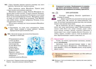 7372
162. І. Якось Незнайко вирішив написати розповідь про свого
прèятеля. Прочитай текст, який він написав.
Мого приятеля звати Михайлик. Одного разу
з ним сталася несподівана пригода.
Михайлик грався у дворі. Раптом Михайлик по-
бачив дим із хати сусідів. У вікні плакала Тетянка.
Михайлик згадав, що разом із Тетянкою у хаті може
бути і її молодший братик Стасик. Михайлик швид-
ко побіг до хати. Двері були зачинені. Тоді Михай-
лик вибив вікно, допоміг вибратися Тетянці. А по-
тім врятував і Стасика.
Після цього випадку всі стали називати Михайли-
ка героєм.
ІІ. Прослідкуйте, які слова часто повторюються. Помір-
куйте, якими словами їх можна замінити. Запишіть
відредагований (удосконалений) текст.
163. І. Прочитай загадку, яку склала Алла Свашенко.
Відгадай, як звали діда.
З’їжджаються дочки
у гості до Діда:
ось там Завірюха
санчатами їде,
за нею Метелиця
слідом мете,
Хуртеча Завію
з собою веде.
Нарешті, удвох
з Заметіллю приїхала
найменша —
улюблена донечка Віхола.
ІІ. Спиши текст. Підкресли імена дочок Діда Мороза.
Поясни, чому вони написані з великої букви.
Слухаємо й читаємо. Знайомимося зі словами,
що мають протилежне значення — антонімами.
Міркуємо про вживання антонімів у прислів’ях.
164.
Сьогодні професор Лінгвіст привітався з
учнями й сказав:
— Дорогі діти! Я хочу розповісти вам про дуже
цікаві речі. Ви ніколи не замислювалися над
цим. А сьогодні подумаємо разом над тим, яке цікаве
життя і яка цікава наша мова.
Ви не помічали, що все в природі, усе в нашому
житті має свою протилежну пару? Протилежними є
земля і небо, день і ніч, сонце і місяць, зима і літо,
осінь і весна, чоловік і жінка, хлопчик і дівчинка, а
також верх і низ, зліва і справа, далеко і близько, хо-
лодне і гаряче, солодке і кисле. І все це названо сло-
вом. Протилежними є навіть слова так і ні.
Слова, що мають протилежне значення, назива-
ються антонімами.
Антоніми часто використовував народ у при-
слів’ях і приказках. Наприклад: «Знай більше, а го-
вори менше», «Хто хоче багато знати, тому треба
мало спати».
Про що ти довідався з тексту? Розкажи, що тебе найбільше
зацікавило.
Що називається антонімами?
165. Випиши з тексту антонімічні пари, ставлячи між ними замість
слова і тире.
ПРО АНТОНІМИ
Запам’ятай!
 
