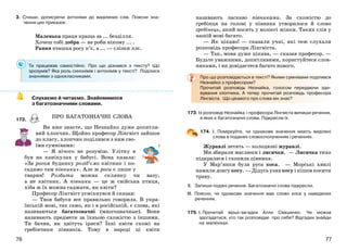 7776
3. Спиши, дописуючи антоніми до виділених слів. Поясни зна-
чення цих приказок.
Маленька праця краща за ... безділля.
Хочеш собі добра — не роби нікому ... .
Рання пташка росу п’є, а ... — слізки ллє.
Ти працював самостійно. Про що дізнався з тексту? Що
зрозумів? Яка роль синонімів і антонімів у тексті? Поділися
знаннями з однокласниками.
Слухаємо й читаємо. Знайомимося
з багатозначними словами.
172.
Ви вже знаєте, що Незнайко дуже допитли-
вий хлопчик. Щойно професор Лінгвіст зайшов
до класу, хлопчик поділився з ним сво-
їми сумнівами:
— Я нічого не розумію. Улітку я
був на канікулах у бабусі. Вона казала:
«За рогом будинку розіб’ємо квітник і по-
садимо там півники». Але ж роги є лише у
тварин! Розбити можна склянку чи вазу,
а не квітник. А півники — це ж свійська птиця,
хіба ж їх можна саджати, як квіти?
Професор Лінгвіст усміхнувся й сказав:
— Твоя бабуся все правильно говорила. В укра-
їнській мові, так само, як і в російській, є слова, які
називаються багатозначні (многозначные). Вони
називають предмети за їхньою схожістю з іншими.
Ти бачив, як цвітуть іриси? Їхні квіти схожі на
гребінчики півників. Тому в народі ці квіти
називають ласкаво півниками. За схожістю до
гребінця на голові у півника утворилося й слово
гребінець, який носять у волоссі жінки. Таких слів у
нашій мові багато.
— Як цікаво! — сказали учні, які теж слухали
розповідь професора Лінгвіста.
— Так, мова дуже цікава, — сказав професор. —
Будьте уважними, допитливими, користуйтеся слов-
никами, і ви довідаєтеся багато нового.
Про що розповідається в тексті? Якими сумнівами поділився
Незнайко з професором?
Прочитай розповідь Незнайка, голосом передаючи зди-
вування хлопчика. А тепер прочитай розповідь професора
Лінгвіста. Що цікавого про слова він знає?
173. Із розповіді Незнайка і професора Лінгвіста випиши речення,
в яких є багатозначні слова. Підкресли їх.
174. І. Поміркуйте, чи однакове значення мають виділені
слова в поданих словосполученнях і реченнях.
Журавлі летять — колодязні журавлі.
Ми збирали маслюки і лисички. — Лисичка тихо
підкралася і схопила півника.
У Мар’янки була руса коса. — Морські хвилі
намили довгу косу. — Дідусь узяв косу і пішов косити
траву.
ІІ. Запиши подані речення. Багатозначні слова підкресли.
ІІІ. Поясни, чи однакове значення має слово коса у наведених
реченнях.
175. І. Прочитай вірші-загадки Алли Свашенко. Чи можна
здогадатися, хто так розповідає про себе? Відгадки знайди
на малюнках.
ПРО БАГАТОЗНАЧНІ СЛОВА
 