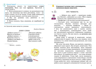 76
ПРО ЧЕМНІСТЬ
4. Прочитай, вивчи напам’ять і розкажи.
Владлен Бірюков
ДОБРІ СЛОВА
* Зичити — желать.
Слухаємо й читаємо текст, розповідаємо,
засвоюємо форми звертання.
5.
— Доброго дня, друзі! — привітався профе-
сор Лінгвіст, зайшовши до класу. Його відразу
оточили учні, привіталися й спитали:
— Професоре, а що ви нам сьогодні розкажете?
— Сьогодні, діти, поговоримо про те, як ми
спілкуємося. Будемо вчитися ввічливо роз-
мовляти, — відповів професор. — Люди зу-
стрічаються, разом працюють, відпочивають.
І весь час розмовляють одне з одним: запиту-
ють і відповідають, повідомляють якісь нови-
ни, висловлюють вдячність, побажання, запрошен-
ня і багато іншого. Ви вже знаєте, що розмова двох
осіб — це діалог.
Люди різні. Є ввічливі й неввічливі, лагідні,
доброзичливі й сердиті. Від того, яка людина, часто
залежить і те, яким тоном вона розмовляє, які слова
використовує.
Ви, діти, теж різні. Буває, що кричите, сваритесь,
ображаєте одне одного. Це негарно, неввічливо. Тож
будемо вчитися бути ввічливими, мати терпіння
уважно слухати й чемно відповідати, погоджуватися
чи ввічливо відмовляти, запрошувати, вітати.
Для цього в мові кожного народу є слова і вислови
ввічливості. В українській мові — це слова вітання,
подяки й вибачення. Слова будь ласка вживають,
коли звертаються з проханням. Слова дякую, спасибі
вживають у відповідь на якусь послугу, добру справу.
Слова вибач(те) мені, перепрошую вживає той, хто
робить якусь прикрість ненавмисне й шкодує про це.
Розігруючи діалог, ти користувався усним
мовленням. Воно має свої правила. Прочитай і
запам’ятай їх.
1. Коли розмовляєш із кимось чи розповідаєш про
щось, тон мовлення має бути ввічливим, голос – не
дуже гучним, але й не тихим. Слова треба вимовляти
чітко, не дуже швидко, але й не дуже повільно.
2. Під час розмови слід дивитися в очі
співрозмовника.
3. Коли слухаєш, будь уважним, не перебивай на
півслові.
Запам’ятай!
«Доброго ранку !» —
Мовлю за звичаєм.
«Доброго ранку», —
Кожному зичу* я.
«Доброго дня Вам! »—
Людям бажаю.
«Вечором добрим»
Стрічних вітаю.
І посміхаються
У відповідь люди, —
Добрі слова ж бо
Для кожного любі.
 