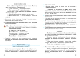 8180
БАБУСЯ ТА САНИ
Ішла бабуся з гори. Важку сумку несла. Коли це
сани біжать. Носи вгору задерли.
— Сани, підвезіть, — попросила бабуся.
— Нам немає коли! — відповіли сани.
Збігли сани з гори та й стали. Ні вперед, ні назад.
Коли це бабуся йде.
— Бабусю, допоможіть, вивезіть нас на гору.
— Мені немає коли, — сказала бабуся й пішла
додому.
ІІ. Що означає вислів «ні вперед, ні назад»? Якими за значен-
ням є слова, вжиті в цьому вислові?
ІІІ. Склади й запиши речення з висловом задерти носа, ужитому в
переносному значенні.
180. І. Прочитай словосполучення й поясни значення слів —
назв ознак у кожній парі. Спиши. Підкресли слова, ужиті
в переносному значенні.
М’який хліб — м’яке серце.
Важкий камінь — важкі хмари.
Холодна вода — холодний погляд.
Солодкий сік — солодкі слова.
Гострий ніж — гостре слово.
ІІ. Поміркуй і поясни, до якого словосполучення підходить
прислів’я: «На язиці медок, а на серці льодок». Про яку людину
так кажуть?
Закінчилося вивчення розділу «Слово». Ви побували в ча-
рівній Країні Слів, слухали розповіді професора Лінгвіста й
дізналися багато цікавого. Перевірте себе, чого ви навчилися.
Що називає слово?
Прочитай подані слова. На скільки груп за значенням їх
можна розподілити?
Сніжинка, на, пухнастий, м’який, летіти, день,
кружляти, падати, зима, морозний, ніч, сніг, соняч-
ний, теплий, гратися, з, дружити, льодяний, катати-
ся, під, гілля, вітер.
Запиши слова кожної групи з нового рядка й поясни правопис
виділених слів.
Пригадай, що таке синоніми й антоніми. Чи є вони серед випи-
саних тобою слів? Зачитай їх.
Ти вже знаєш, що слова вживаються в прямому й пере-
носному значенні. Пригадай і запиши декілька висловів, у яких
слова вживалися б у переносному значенні.
Пригадай і запиши декілька приказок, у яких уживалися б
антоніми.
Прочитай уважно текст. Знайди в ньому слова з орфограмами.
Підготуйся записати текст із голосу.
УЗИМКУ
Прийшла зима й засипала все білим снігом. Голод-
но стало пташкам. Почали вони перебиратися ближ-
че до людських жител.
Хлоп’ята одягли теплі куртки і тепле взуття й
повісили на деревах годівниці. Дівчатка насипали
корму.
Учора на шкільне подвір’я прилетіла зграйка
синиць. А сьогодні у двір завітав красень снігур.
Тепер зима не страшна птахам.
Прочитай текст. Спиши. Поясни написання виділених слів.
Учора в повітрі кружляли сніжинки. Вони вкрили
землю м’яким білим килимом. А вночі несподівано
вдарив міцний мороз. За ніч він скував льодком усі
калюжі.
••
•
•
•
•
•
•
•
Перевір себе:
що ти знаєш, що ти вмієш?
 