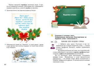 8382
Äîðîã³ äðóç³!
Â³òàþ âàñ ç Íîâèì ðîêîì.
Áàæàþ, ùîá âè âñ³ áóëè
çäîðîâèìè ³ ùàñëèâèìè,
ùîá âàñ ëþáèëè ð³äí³ òà
ïîâàæàëè äðóç³.
Âàø ïðîôåñîð
Ë³íãâ³ñò
Уранці прилетів горобець напитися води. І про-
сто до замерзлої калюжі. Поклював лід і здивувався:
недавно вода була, а нині й дзьоба не змочиш.
Прочитай вітання, яке надіслав професор Лінгвіст:
Наближається Новий рік. Привітай і ти своїх рідних і друзів
з цим святом. Але спочатку подумай, як почати своє вітання
й що побажати.
•
•
Слухаємо й читаємо текст.
Усвідомлюємо прочитане. Спостерігаємо за
будовою слова і визначаємо її.
181.
— Доброго дня, друзі. Сьогодні я вас по-
знайомлю ще з одним секретом слова, — сказав
учням професор Лінгвіст, щойно увійшовши
до класу.
В українській мові так само, як і в російській,
слова побудовані з частинок: кореня, префікса (при-
ставки), суфікса й закінчення (окончания).
Усі ці частинки, крім закінчення, складають
основу слова. Наприклад, у слові пришкільний
пришкільн — це основа слова. Вона складається з
кореня, префікса й суфікса. У ній міститься основне
значення слова.
Будова слова
ЦІКАВЕ ПРО БУДОВУ СЛОВА
 