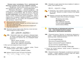 8584
Основа слова є незмінною. Лише закінчення змі-
нюється і служить для зв’язку з іншими словами.
— Професоре, скажіть будь ласка, а з яких части-
нок складається слово ліс? — запитав Незнайко.
— Молодець, Незнайку, — відповів професор. — Це
слово містить лише корінь. У ньому немає ні суфікса,
ні префікса, ні закінчення. Або, як кажуть, воно має
нульове закінчення, яке позначається так: . Як ба-
чимо, є слова, основа яких може складатися лише з
кореня (ліс ), кореня і префікса (праліс ), кореня і
суфікса (лісник ). А є слова, які складаються з усіх
цих частинок: проліски.
Про що розповів професор Лінгвіст?
Прочитай текст ще раз і поміркуй, що тобі було відомо рані-
ше, а що є новим для тебе.
Що таке основа слова? З яких частин вона складається?
А що таке закінчення?
182. Прочитай і запиши подані слова. Простеж, із яких частинок
може складатися основа. Назви їх.
Дуб , дубов ий, піддубник .
183. І. Прочитайте групи слів і запишіть їх. Використовую-
чи знання з російської мови, спробуйте визначити в
них основу та її частини так, як у попередній вправі.
Спишіть їх.
Вікно, вікна, на вікні.
Сніг, сніги, сніговий, сніговик.
Білий, біле, забіліло, біленький.
ІІ. Яке з цих слів складається лише з основи?
184. Визнач основу й закінчення в поданих словах. Познач
складові основи: корінь, суфікс, префікс.
Хліб, хлібина, хлібний, хлібна.
185. Добери й запиши слова, які б мали таку будову:
, , , , .
186. І. Незнайко не дуже запам’ятав місце префікса й суфікса в
словах і тому позначив їх так:
Політ, переліт, літак.
ІІ. Поміркуйте, яких помилок припустився Незнайко. Чого
він не знає? Запишіть ці слова й позначте їхню будову
правильно.
187. Виразно прочитай вірш Максима Рильського. Спиши.
У виділених словах познач основу та її складові.
Ой весела в нас зима,
веселішої нема.
Грає срібними зірками,
в’ється синіми димками,
снігом землю обійма.
Спостерігаємо за змінюванням закінчень
слів — назв предметів різного роду й
змінюємо їх, визначаємо закінчення.
188. І. Прочитай речення. Простеж, як змінюється закінчення у
словах — назвах предметів жіночого роду мама, бабуся за-
лежно від слова, з яким вони зв’язані.
Тут мої мама й бабуся.
Бачу (кого?) мам у й бабус ю .
Дарую квіти (кому?) мам і й бабус і .
Іду (до кого?) до мами й бабус і .
Розмовляю (з ким?) з мам ою й бабус ею .
ІІ. Спиши три останні речення, познач основу й закінчення у
словах мама, бабуся.
189. І. Прочитай речення. Прослідкуй, як змінюються закінчення
у словах — назвах предметів чоловічого роду тато, дідусь
залежно від слова, з яким вони зв’язані.
 