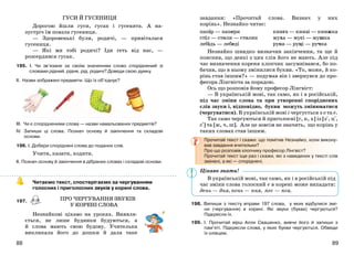 8988
ПРО ЧЕРГУВАННЯ ЗВУКІВ
У КОРЕНІ СЛОВА
ГУСИ Й ГУСЕНИЦЯ
Дорогою йшли гуси, гусак і гусенята. А на-
зустріч їм повзла гусениця.
— Здоровенькі були, родичі, — привіталася
гусениця.
— Які ми тобі родичі? Іди геть від нас, —
розсердився гусак.
195. І. Чи зв’язане за своїм значенням слово споріднений зі
словами рідний, рідня, рід, родичі? Доведи свою думку.
ІІ. Назви зображені предмети. Що їх об’єднує?
ІІІ. Чи є спорідненими слова — назви намальованих предметів?
ІV. Запиши ці слова. Познач основу й закінчення та складові
основи.
196. І. Добери споріднені слова до поданих слів.
Учити, казати, ходити.
ІІ. Познач основу й закінчення в дібраних словах і складові основи.
Читаємо текст, спостерігаємо за чергуванням
голосних і приголосних звуків у корені слова.
197.
Незнайкові цікаво на уроках. Виявля-
ється, не лише будинки будуються, а
й слова мають свою будову. Учителька
викликала його до дошки й дала таке
завдання: «Прочитай слова. Визнач у них
корінь». Незнайко читає:
папір — папери
стіл — столи — столик
лебідь — лебеді
книга — книзі — книжка
муха — мусі — мушка
рука — руці — ручка
Незнайко швидко визначив закінчення, та ще й
пояснив, що деякі з цих слів його не мають. Але під
час визначення кореня хлопчик засумнівався, бо по-
бачив, що в ньому змінилися букви. «То, може, й ко-
рінь став іншим?» — подумав він і звернувся до про-
фесора Лінгвіста за порадою.
Ось що розповів йому професор Лінгвіст:
— В українській мові, так само, як і в російській,
під час зміни слова та при утворенні споріднених
слів звуки і, відповідно, букви можуть змінюватися
(чергуватися). В українській мові і чергується з о та е.
Так само чергуються й приголосні [г, к, х] із [з+, ц+,
с+] та [ж, ч, ш]. Але це зовсім не значить, що корінь у
таких словах став іншим.
Прочитай текст і скажи: що помітив Незнайко, коли викону-
вав завдання вчительки?
Про що розповів хлопчику професор Лінгвіст?
Прочитай текст іще раз і скажи, які з наведених у тексті слів
змінені, а які — споріднені.
В українській мові, так само, як і в російській під
час зміни слова голосний е в корені може випадати:
день — дня, пень — пня, пес — пса.
198. Випиши з тексту вправи 197 слова, у яких відбулися змі-
ни (чергування) в корені. Які звуки (букви) чергуються?
Підкресли їх.
199. І. Прочитай вірш Алли Свашенко, вивчи його й запиши з
пам’яті. Підкресли слова, у яких букви чергуються. Обведи
їх олівцем.
Цікаво знати!
 