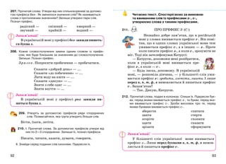 9392
207. Прочитай слова. Утвори від них спільнокореневі за допомо-
гою префікса без-. Як змінилося значення слів? Як називаються
слова з протилежним значенням? Запиши утворені пари слів.
Познач префікс.
радісний —
звучний —
сніжний —
крайній —
хмарний —
водний —
В українській мові у префіксі без- завжди пишеть-
ся буква з.
208. Кожне словосполучення заміни одним словом із префік-
сом, яке буде близьким за значенням до словосполучення.
Запиши. Познач префікс.
Зр аз ок. Попросити пробачення — пробачатися.
Сказати «добрий день» — ...
Сказати «до побачення» — ...
Лити воду на квіти — ...
Сказати «дякую» — ...
Зняти з себе одяг — ...
Зняти взуття — ...
В українській мові у префіксі роз- завжди пи-
шеться буква з.
209. Утворіть за допомогою префіксів ряди споріднених
слів. Позмагайтеся, яка група утворить більше слів.
Бігти, їхати, летіти.
210. І. Прочитай слова. За допомогою префіксів утвори від
них по 2—3 споріднених. Запиши їх, познач префікси.
Писати, читати, казати, думати, говорити.
ІІ. Знайди серед поданих слів синоніми. Підкресли їх.
Читаємо текст. Спостерігаємо за вимовою
та вживанням слів із префіксами з-, с-,
утворюємо слова з такими префіксами.
211. ПРО ПРЕФІКС З- (С-)
Незнайко добре пам’ятав, що в російській
мові у словах вживається префікс с-. Він помі-
тив, що в одних словах української мови теж
уживається префікс с-, а в інших — з-. Проте
коли писати префікс з-, а коли с-, зрозуміти не
міг. Тоді він зателефонував Катрусі:
— Катрусю, допоможи мені розібратися,
коли в українській мові вживається пре-
фікс з-, а коли — с-.
— Будь ласка, допоможу. В українській
мові, — розповіла дівчина, — у більшості слів ужи-
вається префікс з-: зробити, злетіти, зшити. І лише
перед к, п, т, ф, х вимовляється й пишеться префікс
с-. Запам’ятав?
— Так. Дякую, Катрусю.
212. Прочитай слова, подані в колонках. Спиши їх. Підкресли бук-
ви, перед якими вживається префікс з-, та букви, перед яки-
ми вживається префікс с-. Зроби висновок про те, перед
якими буквами вживається префікс с-.
зберегти
звити
згоріти
здати
зрізати
спитати
стерти
схопити
сказати
сформувати
У більшості слів української мови вживається
префікс з-. Лише перед буквами к, п, т, ф, х вимов-
ляється й пишеться префікс с-.
Запам’ятай!
Запам’ятай!
Запам’ятай!
 