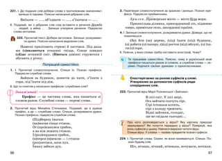 9796
221. І. До поданих слів добери слова з протилежним значенням і
запиши їх парами. Поясни написання дібраних слів.
Виїхати — ... , об’єднати — ... , з’їхатися — ... .
ІІ. Подумай, які з дібраних слів слід вставити в речення Дружба
... людей, а війна ... . Запиши утворене речення. Підкресли
слова-антоніми.
222. Прочитай текст. Добери заголовок. Запиши, розкриваю-
чи дужки. Поясни написання виділених слів.
Навесні прилітають стрижі й ластівки. Під даха-
ми (з)являються пташині гнізда. Сонце швидко
(з)їдає останній сніг. (В)ються дзвінкі струмочки і
збігають у річку.
1. І. Прочитай словосполучення. Спиши їх. Познач префікси.
Підкресли службові слова.
Зайшов за будинок, донести до хати, з’їхати з
гори, під’їхати під дім.
ІІ. Що ти помітив у написанні префіксів і службових слів?
Префікс — це частина слова, яка пишеться зі
словом разом. Службові слова — окремі слова.
2. Прочитай вірш Михайла Стельмаха. Подумай, де в дужках
префікс, а де — службове слово. Спиши, розкриваючи дужки.
Познач префікси, підкресли службові слова.
(Під)березу їжачок
(на)носив сінця стіжок.
От (про)кинувся грибок,
а на нім лежить стіжок.
І (роз)сердився грибок,
(в)перся (в)землю — і стіжок
(роз)летівся, наче пух.
Їжаку забило дух.
3. Перетвори словосполучення за зразком і запиши. Познач пре-
фікси. Підкресли прийменники.
Зразок. Приморське місто — місто біля моря.
Пришкільна ділянка, прикордонний ліс, підземне
озеро, приміське село, закордонні країни.
4. І. Запиши словосполучення, розкриваючи дужки. Доведи, що не
помиляєшся.
(За) йти (за) дерево, (під) їхати (під) будинок,
(з) робити (з) паперу, (від) росток (від) яблуні, (з) їха-
ти (з) гори.
ІІ. Поясни, у яких словах треба поставити апостроф. Чому?
Ти працював самостійно. Поясни, чому в українській мові
префікси пишуться разом зі словом, а службові слова — ок-
ремо. Поділися своїми думками з однокласниками.
Спостерігаємо за роллю суфіксів у слові.
Утворюємо за допомогою суфіксів ряди
споріднених слів.
223. Прочитай вірш Марії Познанської «Зайчики».
В лісі сніг. У лісі звірі.
Ось зайчата скачуть сірі.
Сірі їстоньки хотять,
сірі з холоду тремтять.
Бідні зайчики, голодні,
ще не снідали сьогодні...
Про кого розповідається у вірші? Яку картину природи
змальовано? Які почуття передано у вірші? Поміркуй, яка
роль суфіксів у цьому. Навчися виразно читати вірш.
Спиши вірш. У словах — назвах предметів познач суфікси.
224. І. Прочитай слова. Скажи, як вони називаються. Спиши. По-
знач будову слів.
Ніч, нічник, нічний, ніченька, ночувати, ночівля.
Попрацюй самостійно
Запам’ятай!
 
