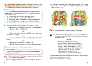 98
8. І. Розглянь малюнки, дай дітям імена і скажи, хто з дітей
ввічливий, а хто — ні. Доведи свою думку. Відповідай так: Мені
здається, що…, бо… .
ІІ. Розіграйте діалоги за змістом другого малюнка.
9. І. Прочитай вірш Варвари Гринько. Про що він? Від іме-
ні кого розповідається? Вивчи вірш напам’ять і розкажи
вдома й у класі.
МОВА
Сію дитині в серденько ласку,
Сійся-родися ніжне «будь ласка».
Вдячне «спасибі», «вибач» тремтливе —
Слово у серці, як зернятко в ниві.
«Доброго ранку!», «Світлої днини!» —
Щедро даруй ти людям, дитино.
Мова барвиста, мова багата,
Рідна і тепла, як батьківська хата.
ІІ. Знайди у вірші звертання до тебе. Про що просить тебе поетеса?
ІІІ. Як сказано про українську мову?
ІV. Випиши з тексту слова ввічливості.
Що розповів професор учням? Що робити негарно? Чого
треба навчатися? Знайди й прочитай рядки про це. Назви
слова вітання, подяки й вибачення. Коли їх уживають?
Під час діалогу люди звертаються одне до одного.
Звертання — ознака ввічливості. В українській мові
звертаються так:
до хлопчиків: Михайлику, Іванку, Іване;
до дівчаток: Галинко, Марійко, Надіє;
до дорослих: Іване Петровичу, Галино Гнатівно;
до батьків, рідних: тату, мамо, бабусю, дідусю.
6. І. Прочитай і скажи, чиї це слова. З яких казок ці герої?
— Приходь, Журавлику, сьогодні до мене в гості.
— Дякую, Лисичко! Прийду.
***
— Не плач, діду, не плач, бабо! Я знесу вам яєчко
не просте, а золоте.
***
— Ходи, внучко, не лежи, нам ріпку вирвати по-
можи.
***
— Колобочку, колобочку, я тебе з’їм!
— Не їж мене, вовчику, я тобі пісеньку заспіваю.
ІІ. Назви слова-звертання. Спиши перший діалог.
7. Прочитайте імена. Уявіть, що так звуть ваших друзів. Як ви
їх покличете? Що скажете?
Іванко, Катруся, Сергійко, Оленка, Петрик, Настуся.
На письмі слова-звертання виділяються комами
або знаком оклику.
Запам’ятай!
Запам’ятай!
 