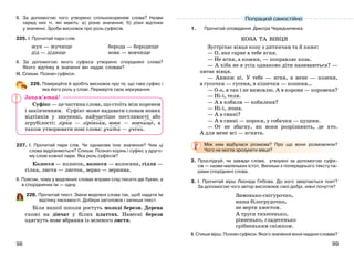 9998
ІІ. За допомогою чого утворено спільнокореневі слова? Назви
серед них ті, які мають: а) різне значення; б) різні відтінки
у значенні. Зроби висновок про роль суфіксів.
225. І. Прочитай пари слів:
жук — жучище
дід — дідище
борода — бородище
вовк — вовчище
ІІ. За допомогою якого суфікса утворено споріднені слова?
Якого відтінку в значенні він надає словам?
ІІІ. Спиши. Познач суфікси.
226. Поміркуйте й зробіть висновок про те, що таке суфікс і
яка його роль у слові. Перевірте своє міркування.
Суфікс — це частина слова, що стоїть між коренем
і закінченням. Суфікс може надавати словам нових
відтінків у значенні, найчастіше пестливості або
згрубілості: зірка — зіронька, вовк — вовчище, а
також утворювати нові слова: учити — учень.
227. І. Прочитай пари слів. Чи однакове їхнє значення? Чим ці
слова відрізняються? Спиши. Познач корінь і суфікс у друго-
му слові кожної пари. Яка роль суфіксів?
Колосся — колосок, волосся — волосина, гілля —
гілка, листя — листок, зерно — зернина.
ІІ. Поясни, чому у виділених словах вправи слід писати дві букви, а
в споріднених їм — одну.
228. Прочитай текст. Зміни виділені слова так, щоб надати їм
відтінку ласкавості. Добери заголовок і запиши текст.
Біля нашої школи ростуть молоді берези. Дерева
схожі на дівчат у білих платтях. Навесні берези
одягнуть нове вбрання із зеленого листя.
1. Прочитай оповідання Дмитра Чередниченка.
КОЗА ТА ВІВЦЯ
Зустрічає вівця козу з дитинчам та й каже:
— О, яке гарне в тебе ягня.
— Не ягня, а козеня, — поправляє коза.
— А хіба не в усіх однаково діти називаються? —
питає вівця.
— Авжеж ні. У тебе — ягня, в мене — козеня,
в гусочки — гусеня, в кішечки — кошеня…
— О-о, я так і не вимовлю. А в корови — коровеня?
— Ні-і, теля.
— А в кобили — кобиленя?
— Ні-і, лоша.
— А в свині?
— А в свині — порося, у собачки — цуценя.
— От не збагну, як вони розрізняють, де хто.
А для мене всі — ягнята.
Між ким відбулася розмова? Про що вони розмовляли?
Чого не могла зрозуміти вівця?
2. Прослідкуй, чи завжди слова, утворені за допомогою суфік-
сів — назви маленьких істот. Випиши з попереднього тексту па-
рами споріднені слова.
3. І. Прочитай вірш Леоніда Глібова. До кого звертається поет?
За допомогою чого автор висловлює свої добрі, ніжні почуття?
Зимонько-снігурочко,
наша білогрудочко,
не верти хвостом.
А труси тихесенько,
рівненько, гладесенько
срібненьким сніжком.
ІІ. Спиши вірш. Познач суфікси. Якого значення вони надали словам?
Попрацюй самостійно
Запам’ятай!
 
