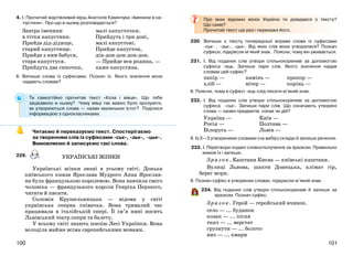 101100
4. І. Прочитай жартівливий вірш Анатолія Камінчука «Іменини в ка-
пустини». Про що в ньому розповідається?
ІІ. Випиши слова із суфіксами. Познач їх. Якого значення вони
надають словам?
Ти самостійно прочитав текст «Коза і вівця». Що тебе
зацікавило в ньому? Чому вівці так важко було зрозуміти,
як утворюються слова — назви маленьких істот? Поділися
інформацією з однокласниками.
Читаємо й переказуємо текст. Спостерігаємо
за творенням слів із суфіксами -ськ-, -зьк-, -цьк-.
Вимовляємо й записуємо такі слова..
229.
Українські жінки знані в усьому світі. Донька
київського князя Ярослава Мудрого Анна Ярослав-
на була французькою королевою. Вона навчила свого
чоловіка — французького короля Генріха Першого,
читати й писати.
Соломія Крушельницька — відома у світі
українська оперна співачка. Вона тривалий час
працювала в італійській опері. Її ім’я нині носить
Львівський театр опери та балету.
У всьому світі знають поезію Лесі Українки. Вона
володіла майже всіма європейськими мовами.
Про яких відомих жінок України ти довідався з тексту?
Що саме?
Прочитай текст ще раз і перекажи його.
230. Випиши з тексту попередньої вправи слова із суфіксами
-ськ- , -зьк-, -цьк-. Від яких слів вони утворилися? Познач
суфікси, підкресли м’який знак. Поясни, чому він уживається.
231. І. Від поданих слів утвори спільнокореневі за допомогою
суфікса -ець. Запиши пари слів. Якого значення надав
словам цей суфікс?
папір — камінь — прапор —
хліб — вітер — корінь —
ІІ. Поясни, чому в суфіксі -ець слід писати м’який знак.
232. І. Від поданих слів утвори спільнокореневі за допомогою
суфікса -ськ-. Запиши пари слів. Що означають утворені
слова — назви предметів, ознак чи дій?
Україна — Київ —
Росія — Полтава —
Білорусь — Львів —
ІІ. Із 2—3 утвореними словами (на вибір) склади й запиши речення.
233. І. Перетвори подані словосполучення за зразком. Правильно
вимов їх і запиши.
Зразок. Каштани Києва — київські каштани.
Вулиці Львова, шахти Донецька, клімат гір,
берег моря.
ІІ. Познач суфікс в утворених словах, підкресли м’який знак.
234. Від поданих слів утвори спільнокореневі й запиши за
зразком. Познач суфікс.
Зразок. Герой — геройський вчинок.
село — ... будинок
козак — ... пісня
ткач — ... верстат
грузнути — ... болото
низ — ... хмари
Завтра іменини
в тітки капустини.
Прийде дід-дідище,
старий капустище.
Прийде з ним бабуся,
стара капустуся.
Прийдуть два синочки,
малі капусточки.
Прийдуть і три доні,
малі капустоні.
Прийде капустон,
дін-дон-дон-дон-дон.
— Прийде вся родина, —
каже капустина.
УКРАЇНСЬКІ ЖІНКИ
 