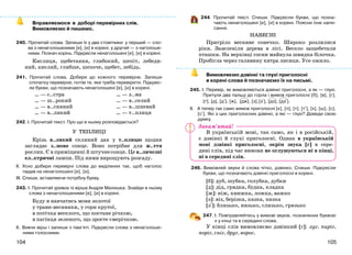 105104
Вправляємося в доборі перевірних слів.
Вимовляємо й пишемо.
240. Прочитай слова. Запиши їх у два стовпчики: у перший — сло-
ва з ненаголошеними [е], [и] в корені, у другий — з наголоше-
ними. Познач корінь. Підкресли ненаголошені [е], [и] в корені.
Кислиця, щебетання, глибокий, шепіт, лебеди-
ний, кислий, глибше, шепоче, щебет, лебідь.
241. Прочитай слова. Добери до кожного перевірне. Запиши
спочатку перевірне, потім те, яке треба перевірити. Підкрес-
ли букви, що позначають ненаголошені [е], [и] в корені.
… — с..стра
… — ш..рокий
… — в..сняний
… — в..ликий
… — з..ма
… — в..селий
… — в..шневий
… — т..плиця
242. І. Прочитай текст. Про що в ньому розповідається?
У ТЕПЛИЦІ
Крізь в..ликий скляний дах у т..плицю щодня
заглядає з..мове сонце. Воно потрібне для ж..ття
рослин. Є в приміщенні й штучнесонце. Це в..личезні
ел..ктричні лампи. Під ними вирощують розсаду.
ІІ. Усно добери перевірні слова до виділених так, щоб наголос
падав на ненаголошені [е], [и].
ІІІ. Спиши, вставляючи потрібну букву.
243. І. Прочитай уривок із вірша Андрія Малишка. Знайди в ньому
слова з ненаголошеними [е], [и] в корені.
Буду я навчатись мови золотої
у трави-веснянки, у гори крутої,
в потічка веселого, що постане річкою,
в пагінця зеленого, що зросте смерічкою.
ІІ. Вивчи вірш і запиши з пам’яті. Підкресли слова з ненаголоше-
ними голосними.
244. Прочитай текст. Спиши. Підкресли букви, що позна-
чають ненаголошені [е], [и] в корені. Поясни їхнє напи-
сання.
НАВЕСНІ
Пригріло весняне сонечко. Широко розлилися
ріки. Зазеленіли дерева в лісі. Весело защебетали
пташки. На верхівці сосни майнула швидка білочка.
Пробігла через галявину хитра лисиця. Усе ожило.
Вимовляємо дзвінкі та глухі приголосні
в корені слова й позначаємо їх на письмі.
245. І. Перевір, як вимовляються дзвінкі приголосні, а як — глухі.
Притули два пальці до горла і вимов приголосні [б], [в], [г],
[ґ], [д], [д+], [ж], [дж], [з],[з+], [дз], [дз+].
ІІ. А тепер так само вимов приголосні [к], [п], [т], [т+], [х], [ш], [с],
[с+]. Які з цих приголосних дзвінкі, а які — глухі? Доведи свою
думку.
В українській мові, так само, як і в російській,
є дзвінкі й глухі приголосні. Однак в українській
мові дзвінкі приголосні, окрім звука [г] в сере-
дині слів, під час вимови не оглушуються ні в кінці,
ні в середині слів.
246. Вимовляй звуки й слова чітко, дзвінко. Спиши. Підкресли
букви, що позначають дзвінкі приголосні в корені.
[б]: дуб, шубка, голубка, дубки
[д]: дід, грядка, будка, кладка
[ж]: ніж, книжка, ложка, важко
[з]: віз, берізка, казка, низка
[з+]: близько, низько, слизько, грязько
247. І. Повправляйтесь у вимові звуків, позначених буквою
г у кінці та в середині слова.
У кінці слів вимовляємо дзвінкий [г]: луг, пиріг,
поріг, сніг, друг, ворог.
Запам’ятай!
 